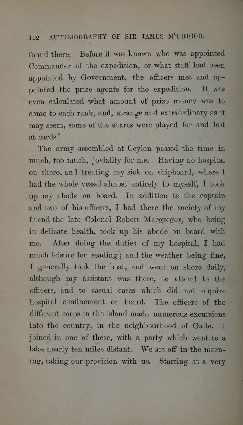 found there. Before it was known who was appointed Commander of the expedition, or what staff had been appointed by Government, the officers met and ap- pointed the prize agents for the expedition. It was ~ even calculated what amount of prize money was to come to each rank, and, strange and extraordinary as it may seem, some of the shares were played for and lost — at cards! ; The army assembled at Ceylon passed the time in much, too much, joviality for me. Having no hospital — on shore, and treating my sick on shipboard, where I had the whole vessel almost entirely to myself, I took ‘up my abode on board. In addition to the captain and two of his officers, I had there the society of my friend the late Colonel Robert Macgregor, who being in delicate health, took up his abode on board with: me. After doing the duties of my hospital, I had much leisure for reading; and the weather being fine, I generally took the boat, and went on shore daily, although my assistant was there, to attend to the officers, and to casual cases which did not require hospital confinement on board. The officers of the © different corps in the island made numerous excursions into the country, in the neighbourhood of Galle. I joined in one of these, with a party which went.to a lake nearly ten miles distant. We set off in the morn- ing, taking our provision with us. Starting at a very