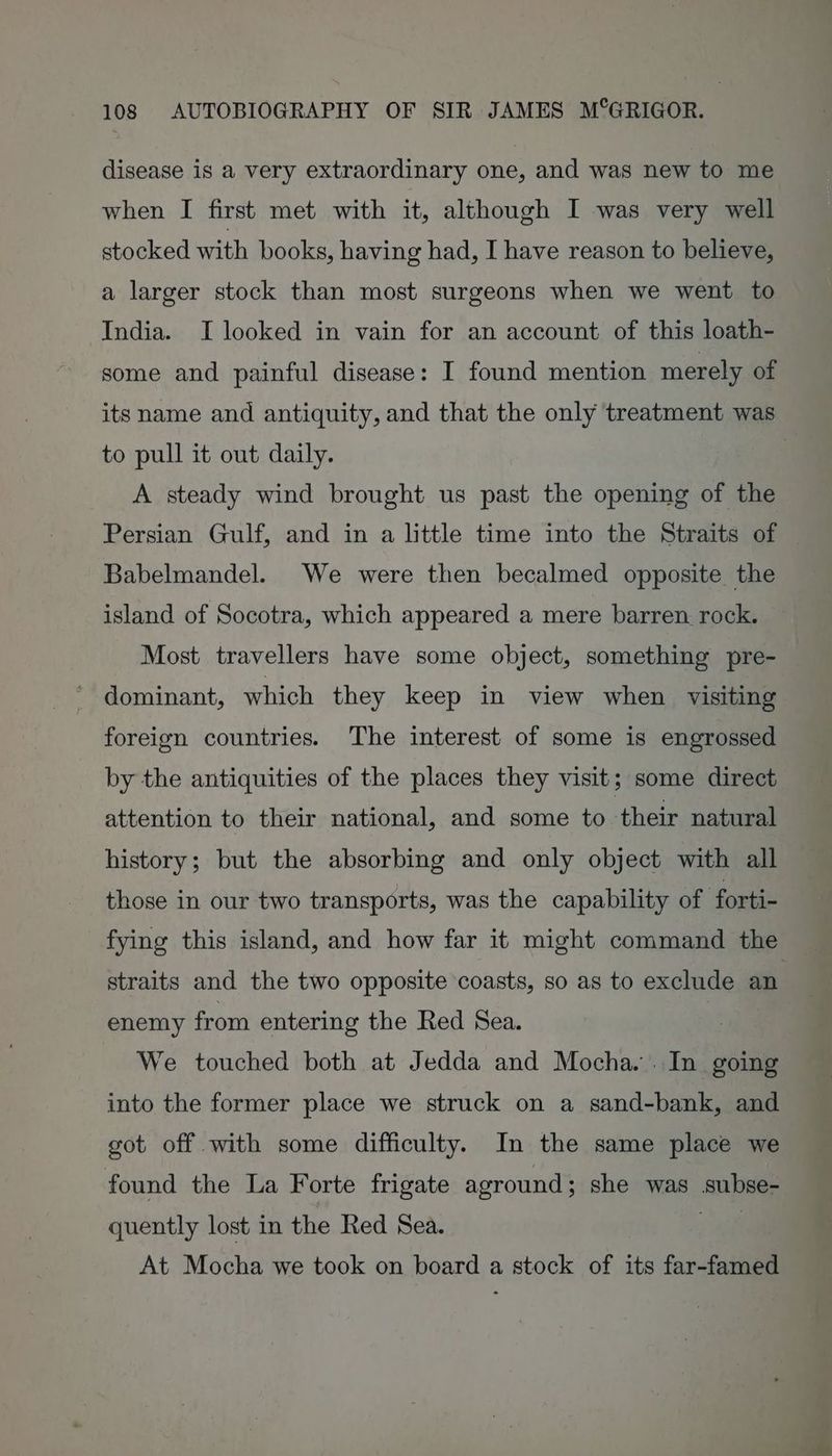 disease is a very extraordinary one, and was new to me when I first met with it, although I was very well stocked with books, having had, I have reason to believe, a larger stock than most surgeons when we went to India. I looked in vain for an account of this loath- some and painful disease: I found mention merely of its name and antiquity, and that the only treatment was to pull it out daily. | A steady wind brought us past the opening of the Persian Gulf, and in a little time into the Straits of Babelmandel. We were then becalmed opposite the island of Socotra, which appeared a mere barren. rock. Most travellers have some object, something pre- dominant, which they keep in view when visiting foreign countries. The interest of some is engrossed by the antiquities of the places they visit; some direct attention to their national, and some to | their natural history; but the absorbing and only object with all those in our two transports, was the capability of forti- fying this island, and how far it might command the straits and the two opposite coasts, so as to exclude an. enemy from entering the Red Sea. ¥ We touched both at Jedda and Mocha... In going into the former place we struck on a sand-bank, and got off with some difficulty. In the same place we found the La Forte frigate aground; she was subse- quently lost in the Red Sea. : ie At Mocha we took on board a stock of its far-famed