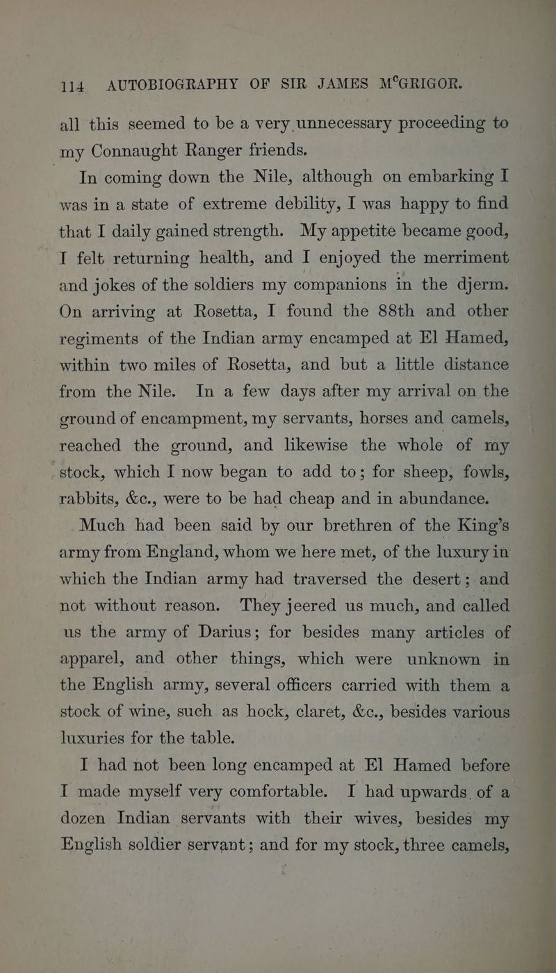 all this seemed to be a very unnecessary proceeding to my Connaught Ranger friends. S bediay coming down the Nile, although on embarking I was in a state of extreme debility, I was happy to find that I daily gained strength. My appetite became good, I felt returning health, and I enjoyed the merriment and jokes of the soldiers my companions in the djerm. On arriving at Rosetta, I found the 88th and other regiments of the Indian army encamped at E] Hamed, within two miles of Rosetta, and but a little distance from the Nile. In a few days after my arrival on the ground of encampment, my servants, horses and camels, reached the ground, and likewise the whole of my _stock, which I now began to add to; for sheep, fowls, rabbits, &amp;c., were to be had cheap and in abundance. Much had been said by our brethren of the King’s army from England, whom we here met, of the luxury in which the Indian army had traversed the desert ; and ~ not without reason. They jeered us much, and called us the army of Darius; for besides many articles of apparel, and other things, which were unknown in | the English army, several officers carried with them a stock of wine, such as hock, claret, &amp;c., besides various luxuries for the table. I had not been long encamped at El Hamed before I made myself very comfortable. I had upwards of a dozen Indian servants with their wives, besides my English soldier servant; and for my stock, three camels,
