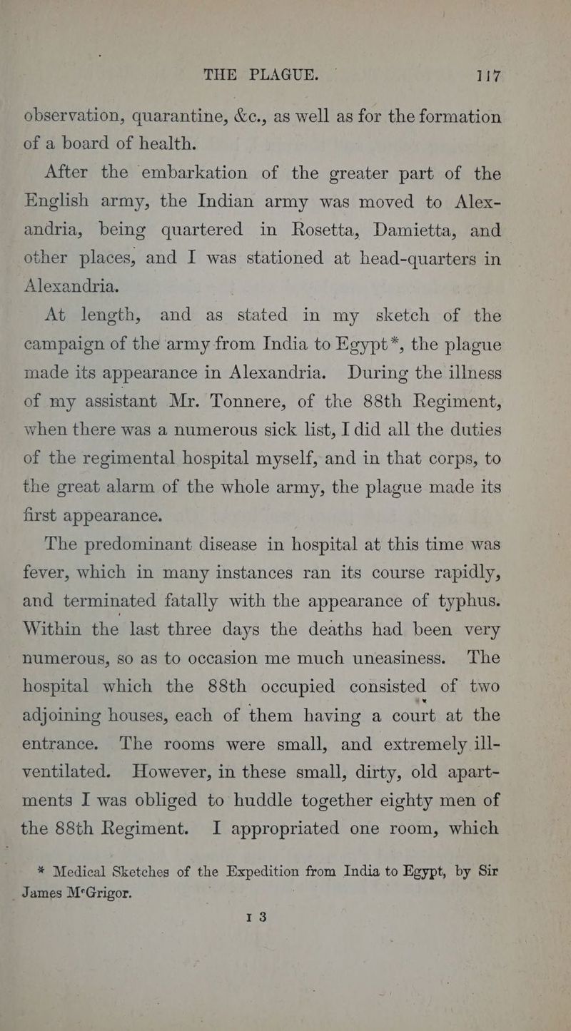 observation, quarantine, &amp;c., as well as for the formation of a board of health. After the embarkation of the greater part of the English army, the Indian army was moved to Alex- andria, being quartered in Rosetta, Damietta, and other places, and I was stationed at head-quarters in Alexandria. At length, and as stated in my sketch of the campaign of the army from India to Egypt*, the plague made its appearance in Alexandria. During the illness of my assistant Mr. Tonnere, of the 88th Regiment, when there was a numerous sick list, I did all the duties of the regimental hospital myself, and in that corps, to the great alarm of the whole army, the plague made its first appearance. The predominant disease in hospital at this time was fever, which in many instances ran its course rapidly, and terminated fatally with the appearance of typhus. Within the last three days the deaths had been very numerous, so as to occasion me much uneasiness. The hospital which the 88th occupied consisted of two adjoining houses, each of them having a court at the entrance. The rooms were small, and extremely ill- ventilated. However, in these small, dirty, old apart- ments I was obliged to huddle together eighty men of the 88th Regiment. I appropriated one room, which * Medical Sketches of the Expedition from India to Egypt, by Sir _ James M°Grigor. ; 13