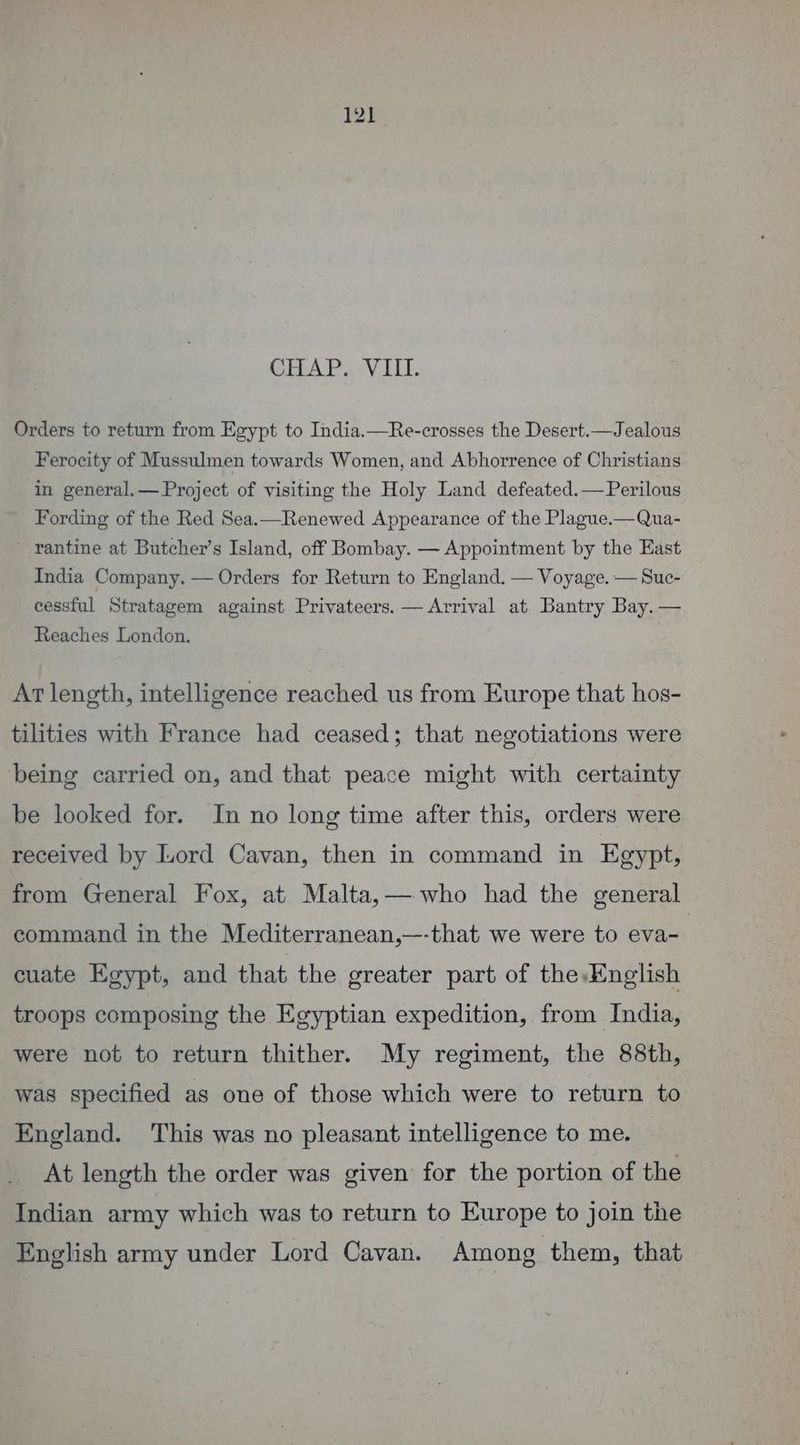 CHAP. VIII. Orders to return from Egypt to India.—Re-crosses the Desert.—Jealous Ferocity of Mussulmen towards Women, and Abhorrence of Christians in general.— Project of visiting the Holy Land defeated.—Perilous Fording of the Red Sea.—Renewed Appearance of the Plague.—Qua- rantine at Butcher’s Island, off Bombay. — Appointment by the East India Company. — Orders for Return to England. — Voyage. — Suc- cessful Stratagem against Privateers. — Arrival at Bantry Bay. — Reaches London. At length, intelligence reached us from Europe that hos- tilities with France had ceased; that negotiations were being carried on, and that peace might with certainty be looked for. In no long time after this, orders were received by Lord Cavan, then in command in Egypt, from General Fox, at Malta,— who had the general command in the Mediterranean,—-that we were to eva- cuate Egypt, and that the greater part of the. English troops composing the Egyptian expedition, from India, were not to return thither. My regiment, the 88th, was specified as one of those which were to return to England. This was no pleasant intelligence to me. At length the order was given for the portion of the Indian army which was to return to Europe to join the English army under Lord Cavan. Among them, that