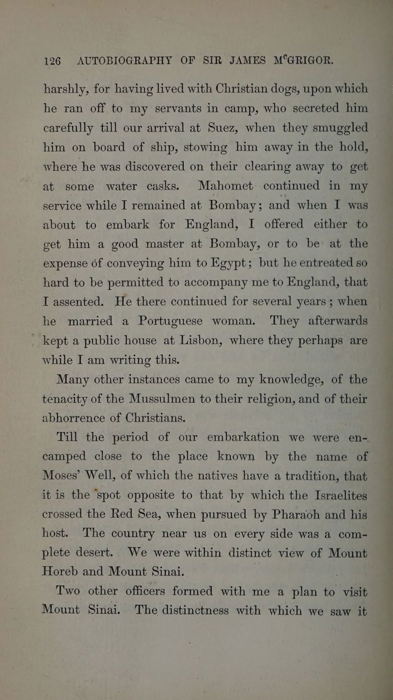harshly, for having lived with Christian dogs, upon which he ran off to my servants in camp, who secreted him carefully till our arrival at Suez, when they smuggled him on board of ship, stowing him away in the hold, where he was discovered on their clearing away to get at some water casks. Mahomet: continued in my service while I remained at Bombay ; and when I was about to embark for England, I offered either to get him a good master at Bombay, or to be at the expense of conveying him to Egypt; but he entreated so hard to be permitted to accompany me to England, that I assented. He there continued for several years; when he married a Portuguese woman. They afterwards _ kept a public house at Lisbon, where they perhaps are while I am writing this. Many other instances came to my knowledge, of the tenacity of the Mussulmen to their religion, and of their abhorrence of Christians. | Till the period of our embarkation we were en- camped close to the place known by the name of Moses’ Well, of which the natives have a tradition, that it is the ‘spot opposite to that by which the Israelites crossed the Red Sea, when pursued by Pharaoh and his host. The country near us on every side was a com- plete desert. We were within distinct view of Mount Horeb and Mount Sinai. Two other officers formed with me a plan to visit Mount Sinai. The distinctness with which we saw it