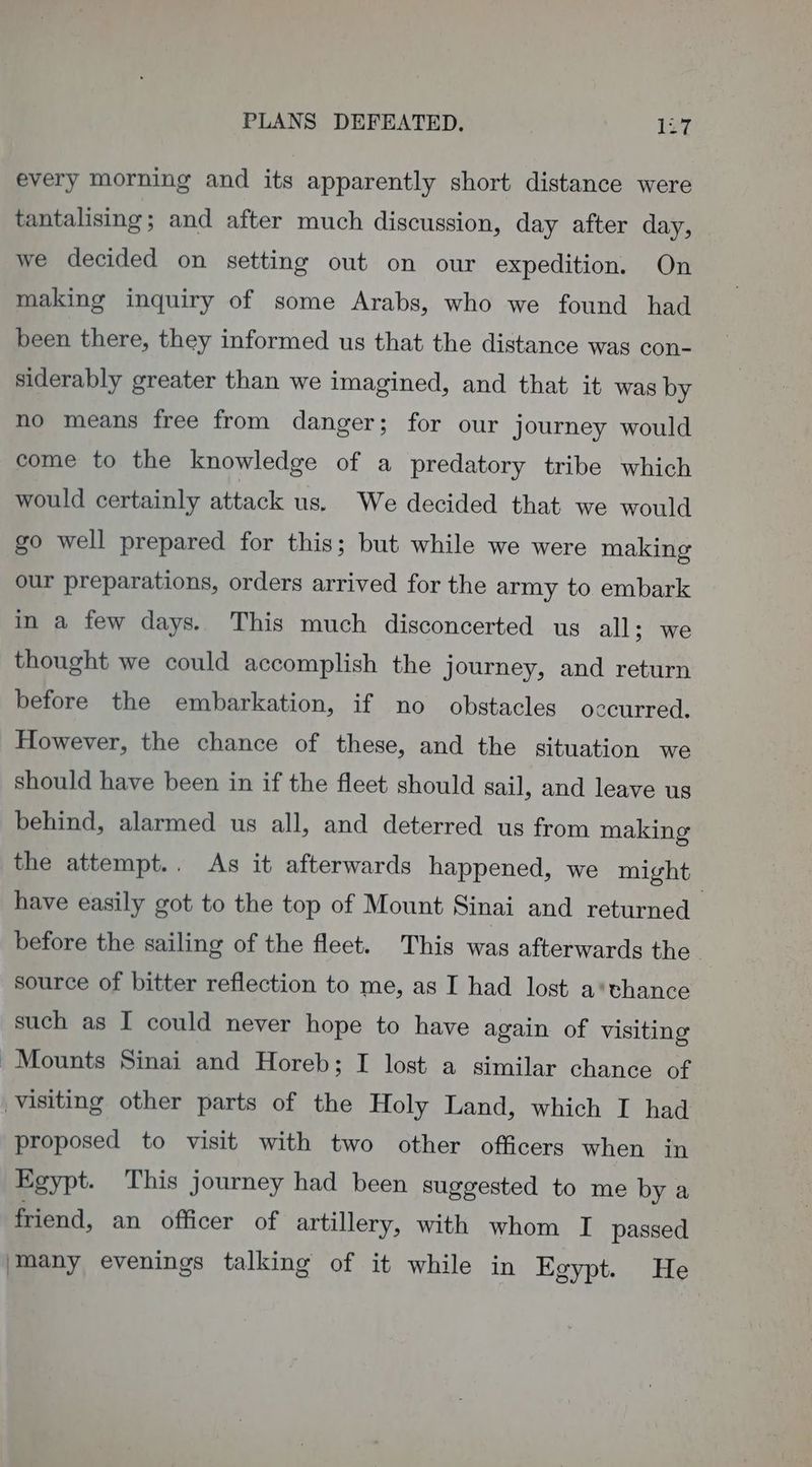 PLANS DEFEATED. 12e every morning and its apparently short distance were tantalising; and after much discussion, day after day, we decided on setting out on our expedition. On making inquiry of some Arabs, who we found had been there, they informed us that the distance was con- siderably greater than we imagined, and that it was by no means free from danger; for our journey would come to the knowledge of a predatory tribe which would certainly attack us. We decided that we would go well prepared for this; but while we were making our preparations, orders arrived for the army to embark in a few days. This much disconcerted us all; we thought we could accomplish the journey, and return before the embarkation, if no obstacles occurred. However, the chance of these, and the situation we should have been in if the fleet should gail, and leave us behind, alarmed us all, and deterred us from making the attempt.. As it afterwards happened, we might have easily got to the top of Mount Sinai and returned — before the sailing of the fleet. This was afterwards the. source of bitter reflection to me, as I had lost a*thance such as I could never hope to have again of visiting | Mounts Sinai and Horeb; I lost a similar chance of visiting other parts of the Holy Land, which I had proposed to visit with two other officers when in Egypt. This journey had been suggested to me by a friend, an officer of artillery, with whom I passed ‘many evenings talking of it while in Egypt. He