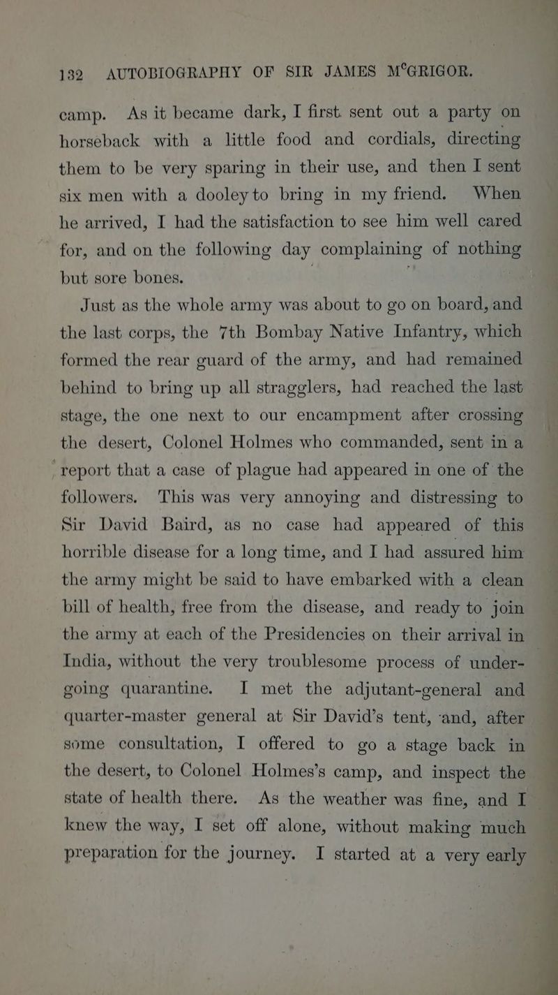 horseback with a little food and cordials, directing them to be very sparing in their use, and then I sent six men with a dooleyto bring in my friend. When he arrived, I had the satisfaction to see him well cared for, and on the following day complaining of nothing but sore bones. | Just as the whole army was about to go on board, and the last corps, the 7th Bombay Native Infantry, which formed the rear guard of the army, and had remained behind to bring up all stragglers, had reached the last stage, the one next to our encampment after crossing the desert, Colonel Holmes who commanded, sent in a ‘report that a case of plague had appeared in one of the followers. This was very annoying and distressing to Sir David Baird, as no case had appeared of this horrible disease for a long time, and I had assured him the army might be said to have embarked with a clean bill of health, free from the disease, and ready to join the army at each of the Presidencies on their arrival in India, without the very troublesome process of under- going quarantine. I met the adjutant-general and quarter-master general at Sir David’s tent, ‘and, after some consultation, I offered to go a stage back in the desert, to Colonel Holmes’s camp, and inspect the state of health there. As the weather was fine, and I knew the way, I set off alone, without making much — ys —<—_ r= -— — —~ | ee i