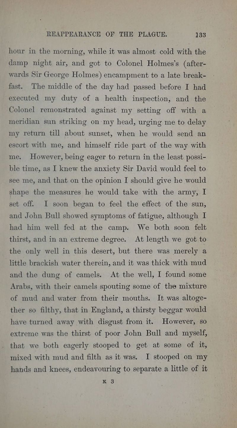 hour in the morning, while it was almost cold with the damp night air, and got to Colonel Holmes’s (after- wards Sir George Holmes) encampment to a late break- fast. The middle of the day had passed before I had executed my duty of a health inspection, and the Colonel remonstrated against my setting off with a meridian sun striking on my head, urging me to delay my return till about sunset, when he would send an escort with me, and himself ride part of the way with me. However, being eager to return in the least possi- ble time, as I knew the anxiety Sir David would feel to see me, and that on the opinion I should give he would shape the measures he would take with the army, I set off. I soon began to feel the effect of the sun, and John Bull showed symptoms of fatigue, although I had him well fed at the camp. We both soon felt thirst, and in an extreme degree. At length we got to the only well in this desert, but there was merely a little brackish water therein, and it was thick with mud and the dung of camels. At the well, I found some Arabs, with their camels spouting some of the mixture of mud and water from their mouths. It was altoge- ther so filthy, that in England, a thirsty beggar would have turned away with disgust from it. However, so extreme was the thirst of poor John Bull and myself, that we both eagerly stooped to get at some of it, mixed with mud and filth as it was. . I stooped on my hands and knees, endeavouring to separate a little of it K.o