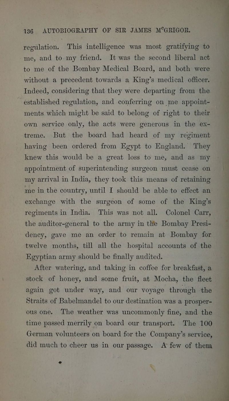 regulation. This intelligence was most gratifying to me, and to-my friend. It was the second liberal act to me of the Bombay Medical Board, and both were without a precedent towards a King’s medical officer. Indeed, considering that they were departing from the ~ established regulation, and conferring on me appoint- ments which might be said to belong of right to their own service only, the acts were generous in the ex- treme. But the board had heard of my regiment having been ordered from Egypt to England. They knew this would be a great loss to me, and as my appointment of superintending surgeon must cease on my arrival in India, they took this means of retaining me in the country, until I should be able to effect an exchange with the surgeon of some of the King’s regiments in India. This was not all. Colonel Carr, the auditor-general to the army in the Bombay Presi-_ dency, gave me an order to remain at Bombay for twelve months, till all the hospital accounts of the Egyptian army should be finally audited. After watering, and taking in coffee for breakfast, a stock of honey, and some fruit, at Mocha, the fleet again got under way, and our voyage through the Straits of Babelmandel to our destination was a prosper- ous one. The weather was uncommonly fine, and the time passed merrily on board our transport. The 100 German volunteers on board for the Company’s service, did much to cheer us in our passage. A few of them .