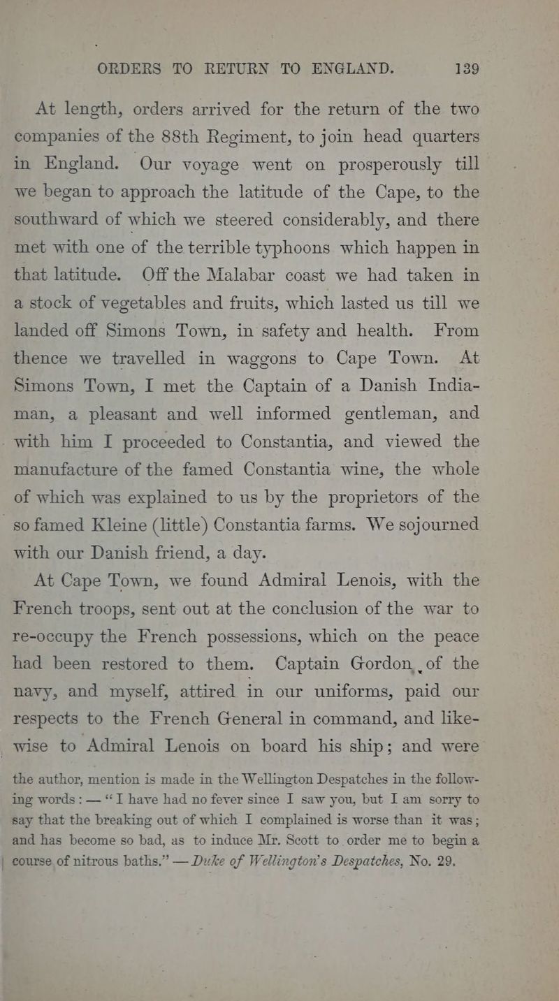 At length, orders arrived for the return of the two companies of the 88th Regiment, to join head quarters in England. Our voyage went on prosperously till we began to approach the latitude of the Cape, to the southward of which we steered considerably, and there met with one of the terrible typhoons which happen in that latitude. Off the Malabar coast we had taken in a stock of vegetables and fruits, which lasted us till we landed off Simons Town, in safety and health. From thence we travelled in waggons to Cape Town. At Simons Town, I met the Captain of a Danish India- man, a pleasant and well informed gentleman, and _ with him I proceeded to Constantia, and viewed the manufacture of the famed Constantia wine, the whole of which was explained to us by the proprietors of the so famed Kleine (little) Constantia farms. We sojourned with our Danish friend, a day. At Cape Town, we found Admiral Lenois, with the French troops, sent out at the conclusion of the war to re-occupy the French possessions, which on the peace had been restored to them. Captain Gordon,of the navy, and myself, attired in our uniforms, paid our respects to the French General in command, and like- _ Wise to ‘Admiral Lenois on board his ship; and were the author, mention is made in the Wellington Despatches in the follow- ing words : — “I have had no fever since I saw you, but I am sorry to say that the breaking out of which I complained is worse than it was; and has become so bad, as to induce Mr. Scott to. order me to begin a | course of nitrous baths.” — Duke of Wellington’s Despatches, No. 29.