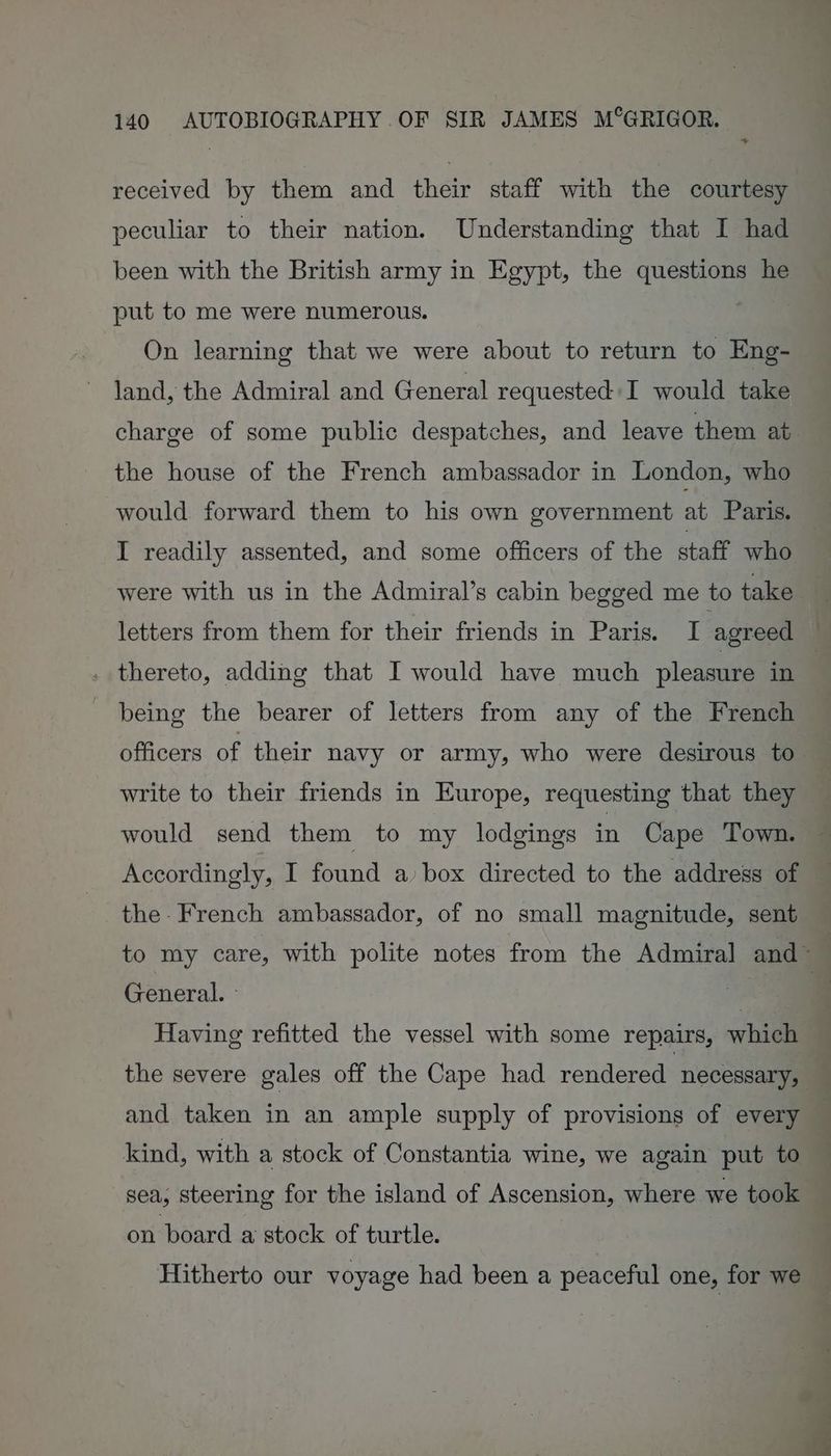 + received by them and their staff with the courtesy peculiar to their nation. Understanding that I had been with the British army in Egypt, the questions he put to me were numerous. | On learning that we were about to return to Eng- land, the Admiral and General requested I would take charge of some public despatches, and leave them ab the house of the French ambassador in London, who would forward them to his own government at Paris. I readily assented, and some officers of the staff who were with us in the Admiral’s cabin begged me to take letters from them for their friends in Paris. I agreed . thereto, adding that I would have much pleasure in being the bearer of letters from any of the French officers of their navy or army, who were desirous to write to their friends in Europe, requesting that they would send them to my lodgings in Cape Town. — Accordingly, I found a box directed to the address of the- French ambassador, of no small magnitude, sent to my care, with polite notes from the Admiral and™ General. : | | Having refitted the vessel with some repairs, which the severe gales off the Cape had rendered necessary, and taken in an ample supply of provisions of every kind, with a stock of Constantia wine, we again put to sea, steering for the island of Ascension, where we took on board a stock of turtle. Hitherto our voyage had been a peaceful one, for we
