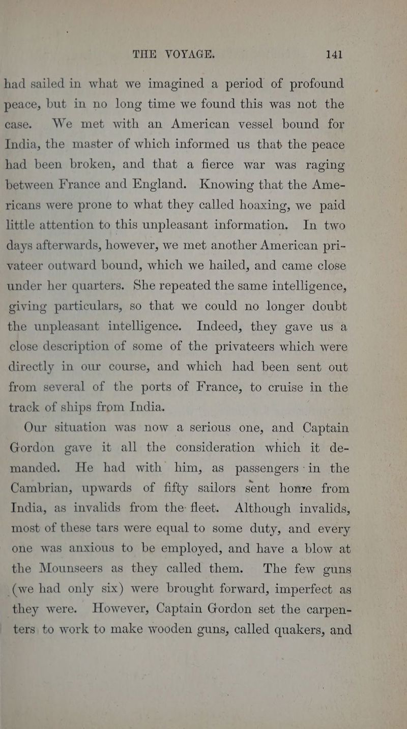 had sailed in what we imagined a period of profound peace, but in no long time we found this was not the case. We met with an American vessel bound for India, the master of which informed us that the peace had been broken, and that a fierce war was raging between France and England. Knowing that the Ame- ricans were prone to what they called hoaxing, we paid little attention to this unpleasant information. In two days afterwards, however, we met another American pri-~ vateer outward bound, which we hailed, and came close under her quarters. She repeated the same intelligence, giving particulars, so that we could no longer doubt the unpleasant intelligence. Indeed, they gave us a close description of some of the privateers which were directly in our course, and which had been sent out from several of the ports of France, to cruise in the track of ships from India. Our situation was now a serious one, and Captain Gordon gave it all the consideration which it de- manded. He had with him, as passengers-in the Cambrian, upwards of fifty sailors sent home from India, as invalids from the: fleet. Although invalids, most of these tars were equal to some duty, and every one was anxious to be employed, and have a blow at the Mounseers as they called them. The few guns (we had only six) were brought forward, imperfect as they were. However, Captain Gordon set the carpen- _ ters to work to make wooden guns, called quakers, and