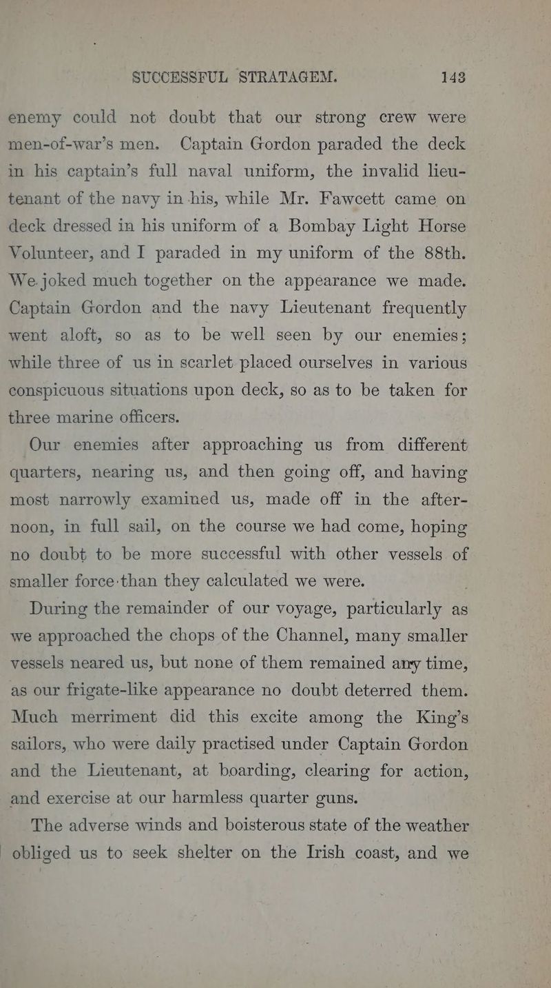 enemy could not doubt that our strong crew were men-of-war’s men. Captain Gordon paraded the deck in his captain’s full naval uniform, the invalid lieu- tenant of the navy in-his, while Mr. Fawcett came on deck dressed in his uniform of a Bombay Light Horse Volunteer, and I paraded in my uniform of the 88th. We.joked much together on the appearance we made. Captain Gordon and the navy Lieutenant frequently went aloft, so as to be well seen by our enemies; while three of us in scarlet placed ourselves in various conspicuous situations upon deck, so as to be taken for three marine officers. Our enemies after approaching us from different quarters, nearing us, and then going off, and having most narrowly examined us, made off in the after- noon, in full sail, on the course we had come, hoping no doubt to be more successful with other vessels. of smaller force than they calculated we were. ; During the remainder of our voyage, particularly as we approached the chops of the Channel, many smaller vessels neared us, but none of them remained any time, as our frigate-like appearance no doubt deterred them. Much merriment did this excite among the King’s sailors, who were daily practised under Captain Gordon and the Lieutenant, at boarding, clearing for action, and exercise at our harmless quarter guns. The adverse winds and boisterous state of the weather obliged us to seek shelter on the Irish coast, and we