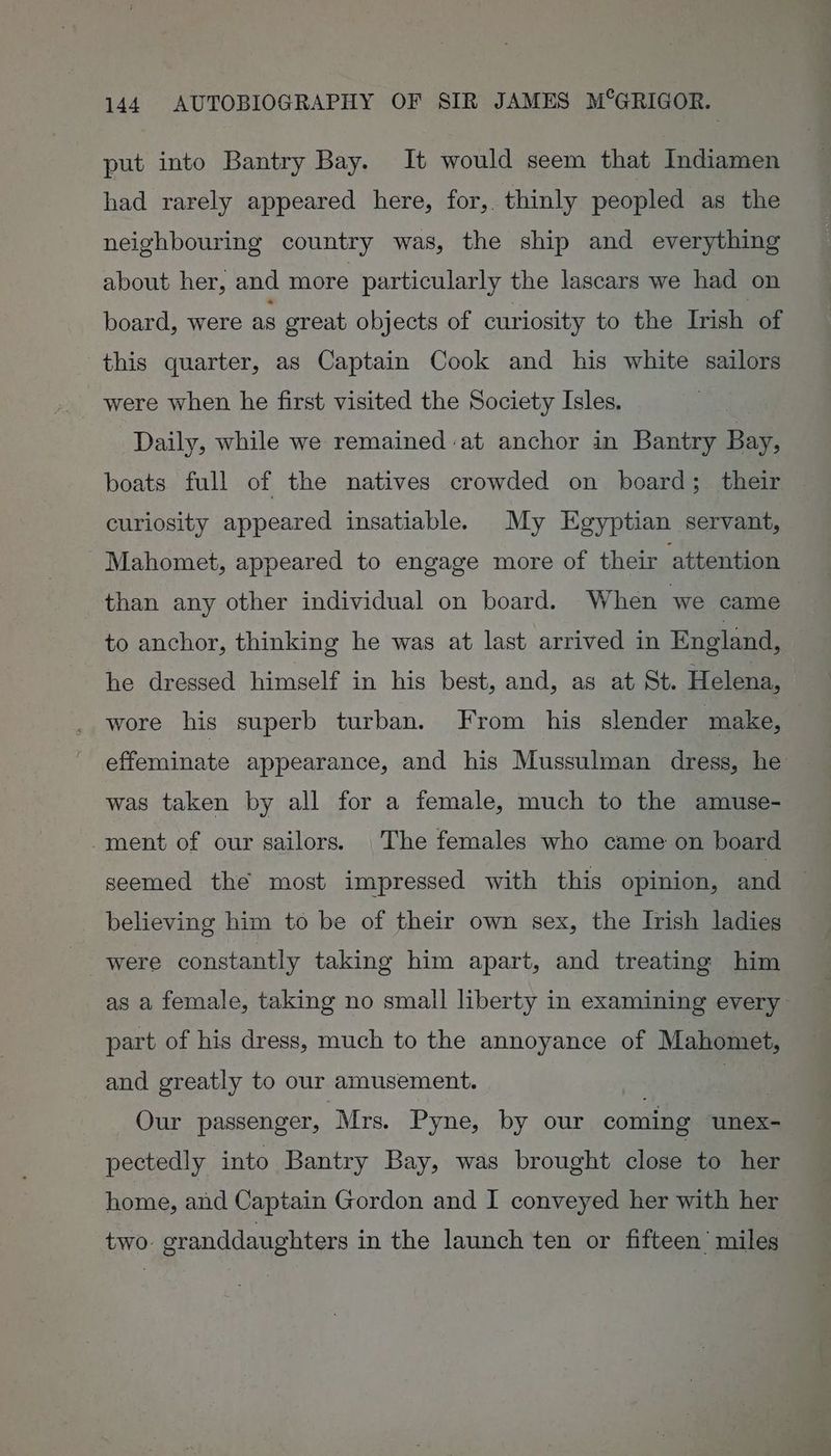put into Bantry Bay. It would seem that Indiamen had rarely appeared here, for, thinly peopled as the neighbouring country was, the ship and everything about her, and more particularly the lascars we had on board, were as great objects of curiosity to the Irish of this quarter, as Captain Cook and his white sailors were when he first visited the Society Isles. Daily, while we remained at anchor in Bantry Bay, boats full of the natives crowded on board; their curiosity appeared insatiable. My Egyptian servant, Mahomet, appeared to engage more of their attention than any other individual on board. When we came to anchor, thinking he was at last arrived in England, he dressed himself in his best, and, as at St. Helena, wore his superb turban. From his slender make, effeminate appearance, and his Mussulman dress, he was taken by all for a female, much to the amuse- -ment of our sailors. The females who came on board seemed the most impressed with this opinion, and believing him to be of their own sex, the Irish ladies were constantly taking him apart, and treating him as a female, taking no small liberty in examining every part of his dress, much to the annoyance of Mahomet, and greatly to our amusement. ites Our passenger, Mrs. Pyne, by our coming ‘unex- pectedly into Bantry Bay, was brought close to her home, and Captain Gordon and I conveyed her with her two- cranddaughters in the launch ten or fifteen’ miles