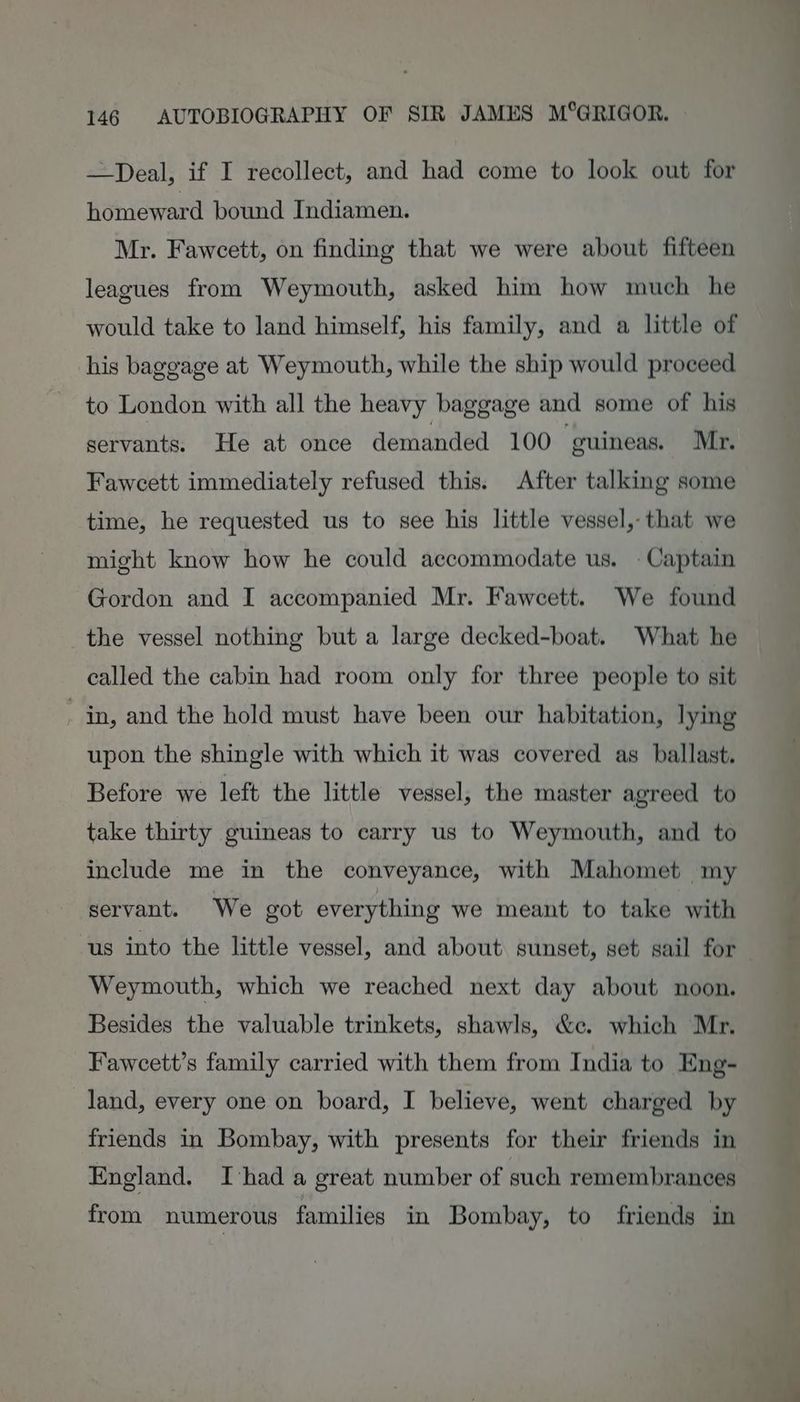 —Deal, if I recollect, and had come to look out for homeward bound Indiamen. Mr. Fawcett, on finding that we were about fifteen leagues from Weymouth, asked him how much he would take to land himself, his family, and a little of his baggage at Weymouth, while the ship would proceed to London with all the heavy baggage and some of his servants. He at once demanded 100. guineas. Mr. Fawcett immediately refused this. After talking some time, he requested us to see his little vessel, that we might know how he could accommodate us. - Captain Gordon and I accompanied Mr. Fawcett. We found the vessel nothing but a large decked-boat. What he called the cabin had room only for three people to sit _ in, and the hold must have been our habitation, lying upon the shingle with which it was covered as ballast. Before we left the little vessel, the master agreed to take thirty guineas to carry us to Weymouth, and to include me in the conveyance, with Mahomet my servant. We got everything we meant to take with us into the little vessel, and about sunset, set sail for Weymouth, which we reached next day about noon. Besides the valuable trinkets, shawls, &amp;ce. which Mr, Faweett’s family carried with them from India to Eng- land, every one on board, I believe, went charged by friends in Bombay, with presents for their friends in England. Thad a great number of such remembrances from numerous families in Bombay, to friends in