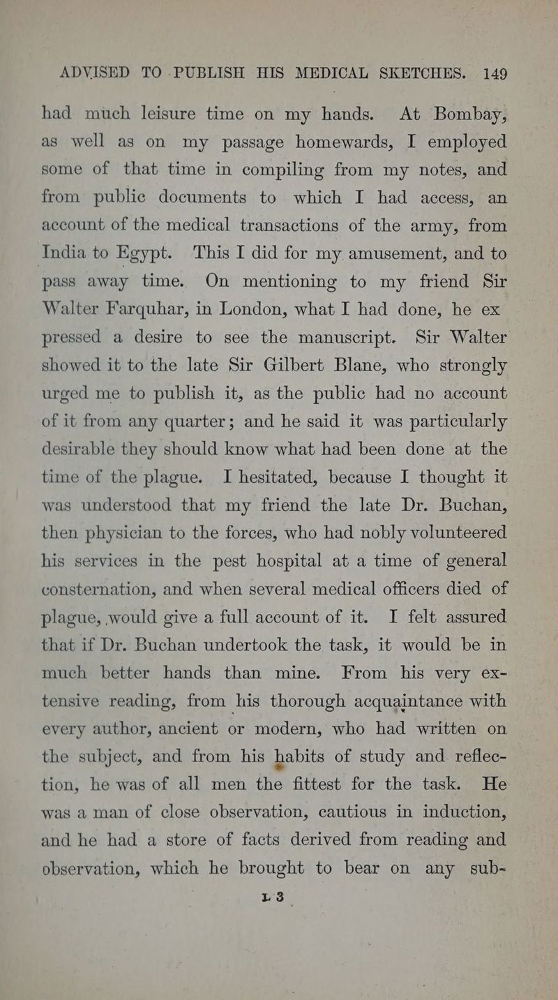 had much leisure time on my hands. At Bombay, as well as on my passage homewards, I employed some of that time in compiling from my notes, and from public documents to which I had access, an account of the medical transactions of the army, from India to Egypt. This I did for my amusement, and to pass away time. On mentioning to my friend Sir Walter Farquhar, in London, what I had done, he ex pressed a desire to see the manuscript. Sir Walter — showed it to the late Sir Gilbert Blane, who strongly urged me to publish it, as the public had no account of it from any quarter; and he said it was particularly desirable they should know what had been done at the time of the plague. I hesitated, because I thought it was understood that my friend the late Dr. Buchan, then physician to the forces, who had nobly volunteered his services in the pest hospital at a time of general consternation, and when several medical officers died of plague, would give a full account of it. I felt assured that if Dr. Buchan undertook the task, it would be in much better hands than mine. From his very ex- tensive reading, from his thorough acquaintance with every author, ancient or modern, who had written on the subject, and from his habits of study and. reflec- tion, he was of all men the fittest for the task. He was a man of close observation, cautious in induction, and he had a store of facts derived from reading and observation, which he brought to bear on any sub- vs