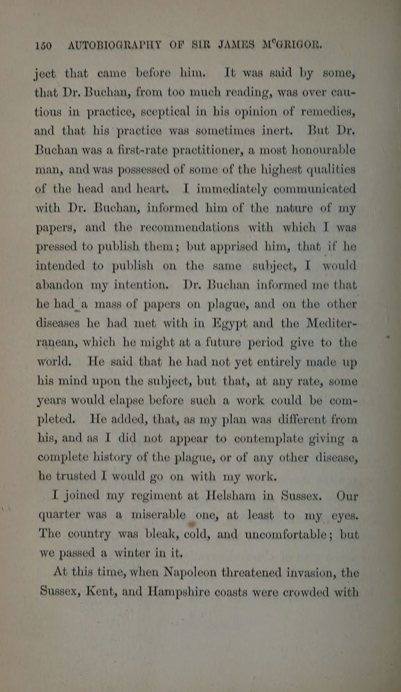 ject that came before him, It was said by some, that Dr. Buchan, from too much reading, was over cau- tious in practice, sceptical in his opinion of remedies, and that his’ practice was sometimes inert, But Dr, Buchan was a first-rate practitioner, a most honourable man, and was possessed of some of the highest qualities of the head and heart. I immediately communicated with Dr, Buchan, informed him of the nabure of my papers, and the recommendations with which I was pressed to publish them; but apprised him, that if he intended to publish on the same subject, I would abandon my intention, Dr, Buchan informed me that he had_a mass of papers on plague, and on the other diseases he had met with in Egypt and the Mediter- ranean, which he might at a future period give to the world. He said that he had not yet entirely made up his mind upon the subject, but that, at any rate, some years would elapse before such a work could be com- pleted. He added, that, as my plan was different from his, and as I did not appear to contemplate giving a complete history of the plague, or of any other disease, he trusted I would go on with my work, I joined my regiment at. Helsham in Sussex. Our quarter was a miserable one, at least to my eyes, Lhe country was bleak, cold, and uncomfortable; but we passed a winter in it, At this time, when Napoleon threatened invasion, the Sussex, Kent, and Hampshire coasts were crowded with —