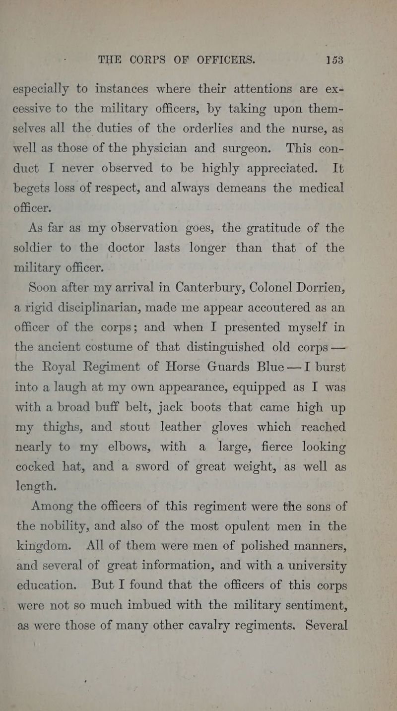 especially to instances where their attentions are ex- cessive to the military officers, by taking upon them- selves all the duties of the orderlies and the nurse, as well as those of the physician and surgeon. This con- duct I never observed to be highly appreciated. It begets loss of respect, and always demeans the medical — officer. As far as my observation goes, the gratitude of the soldier to the doctor lasts longer than that of the military officer. | Soon after my arrival in Canterbury, Colonel Dorrien, a rigid disciplinarian, made me appear accoutered as an officer of the corps; and when I presented myself in the ancient costume of that distinguished old corps — the Royal Regiment of Horse Guards Blue —I burst into a laugh at my own appearance, equipped as I was with a broad buff belt, jack boots that came high up my thighs, and stout leather gloves whieh reached nearly to my elbows, with a large, fierce looking cocked hat, and a sword of great weight, as well as length. Among the officers of this regiment were the sons of the nobility, and also of the most opulent men in the kingdom. All of them were men of polished manners, and several of great information, and with a university education. But I found that the officers of this corps were not so much imbued with the military sentiment, as were those of many other cavalry regiments. Several