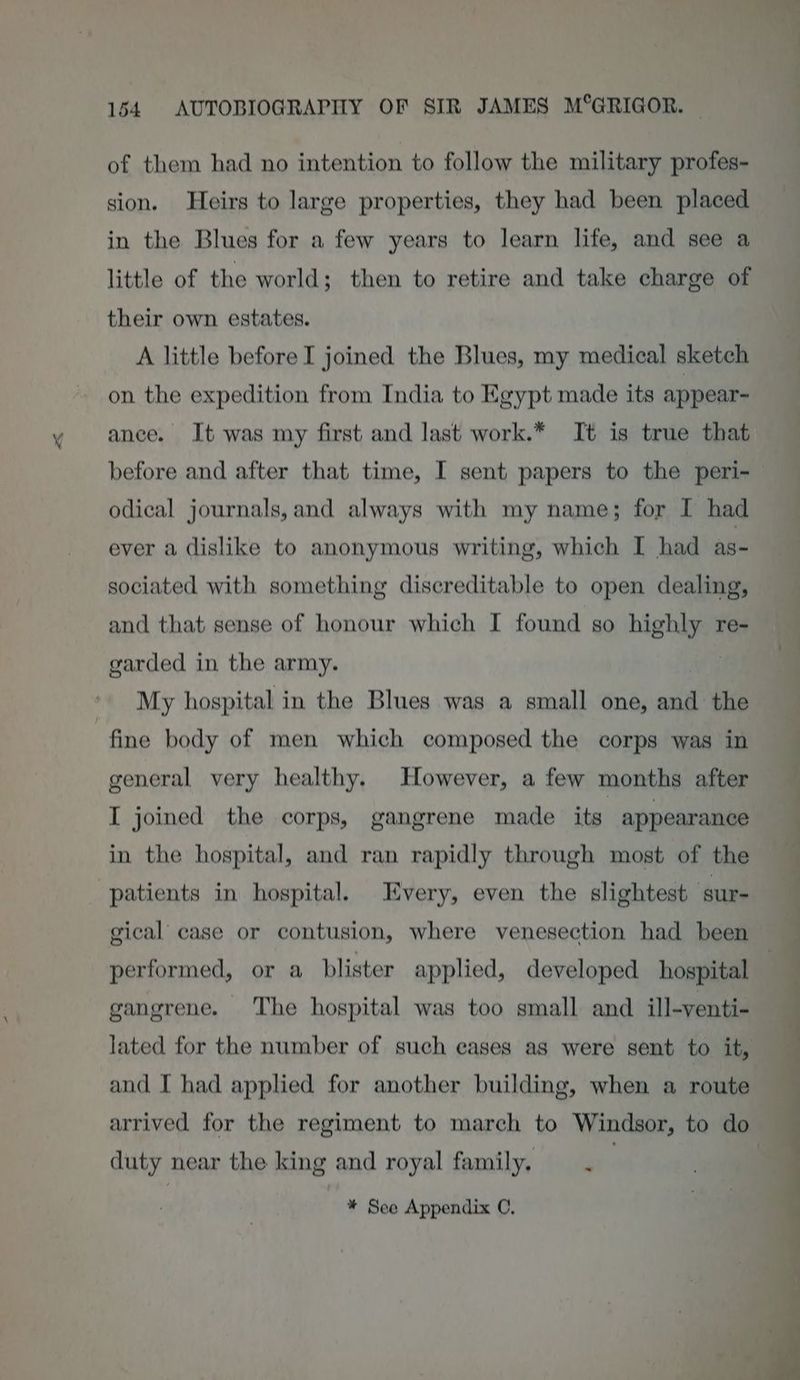 of them had no intention to follow the military profes- sion. Heirs to large properties, they had been placed in the Blues for a few years to learn life, and see a little of the world; then to retire and take charge of their own estates. A little before I joined the Blues, my medical sketch on the expedition from India to Egypt made its appear- ance. It was my first and last work.* It is true that before and after that time, I sent papers to the peri- odical journals, and always with my name; for I had ever a dislike to anonymous writing, which I had as- sociated with something discreditable to open dealing, and that sense of honour which I found so highly re- garded in the army. My hospital in the Blues was a small one, ail the general very healthy. However, a few months after I joined the corps, gangrene made its: appearance in the hospital, and ran rapidly through most of the patients in hospital. Every, even the slightest ‘sure performed, or a blister applied, developed hospital gangrene. The hospital was too small and ill-venti- lated for the number of such eases as were sent to it, and I had applied for another building, when a route arrived for the regiment to march to Windsor, to do duty near the king and royal family. ‘