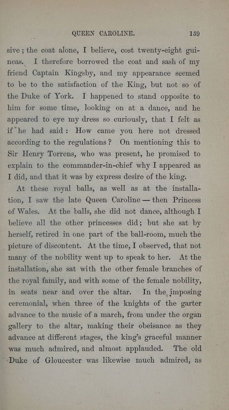 QUEEN CAROLINE. eae) sive ; the coat alone, I believe, cost twenty-eight gui- neas. I therefore borrowed the coat and sash of my friend Captain Kingsby, and my appearance seemed to be to the satisfaction of the King, but not so of the Duke of York. JI happened to stand opposite to him for some time, looking on at a dance, and he. appeared to eye my dress so. curiously, that I felt as | if he had said: How came you here not dressed according to the regulations? On mentioning this to Sir Henry Torrens, who was present, he promised to explain to the commander-in-chief why I appeared as I did, and that it was by express desire of the king. At these royal balls, as well as at the installa- tion, I saw the late Queen Caroline — then Princess | of Wales. At the balls, she did not dance, although I believe all the other princesses did; but she sat by herself, retired in one part of the ball-room, much the picture of discontent. At the time, I observed, that not many of the nobility went up to speak to her. At the installation, she sat with the other female branches of the royal family, and with some of the female nobility, in seats near and over the altar. In the imposing ceremonial, when three of the knights of the garter advance to the music of a march, from under the organ gallery to the altar, making their obeisance as they advance at different stages, the king’s graceful manner was much admired, and almost applauded. The old Duke of Gloucester was likewise much admired, as