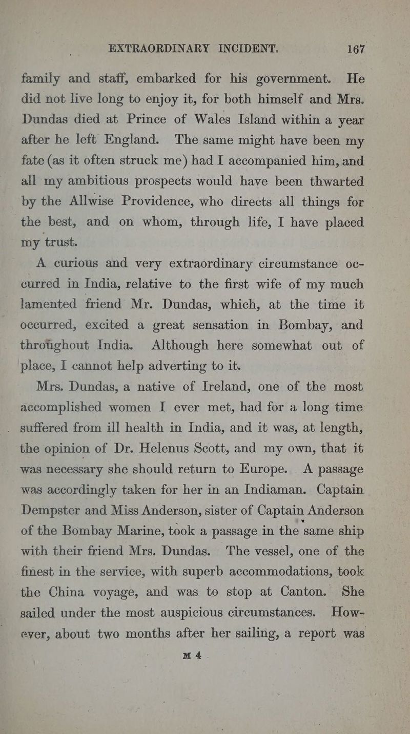 family and staff, embarked for his government. He did not live long to enjoy it, for both himself and Mrs. Dundas died at Prince of Wales Island within a year after he left England. The same might have been my fate (as it often struck me) had I accompanied him, and all my ambitious prospects would have been thwarted by the Allwise Providence, who directs all things for the best, and on whom, through life, I have placed my trust. A curious and very extraordinary circumstance oc- curred in India, relative to the first wife of my much lamented friend Mr. Dundas, which, at the time it occurred, excited a great sensation in Bombay, and throtghout India. Although here somewhat out of place, I cannot help adverting to it. Mrs. Dundas, a native of Ireland, one of the most accomplished women I ever met, had for a long time . suffered from ill health in India, and it was, at length, the opinion of Dr. Helenus Scott, and my own, that it was necessary she should return to Europe. A passage was accordingly taken for her in an Indiaman. Captain Dempster and Miss Anderson, sister of Captain Anderson of the Bombay Marine, took a passage in the ‘same ship with their friend Mrs. Dundas. The vessel, one of the finest in the service, with superb accommodations, took the China voyage, and was to stop at Canton. She sailed under the most auspicious circumstances. How- ever, about two months after her sailing, a report was | M4.