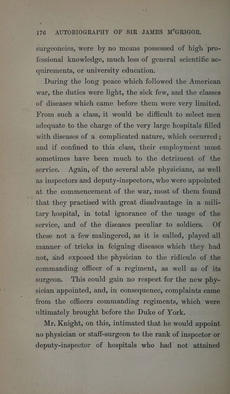 surgeoncies, were by no means possessed of high pro- fessional knowledge, much less of general scientific ac- quirements, or university education. During the long peace which followed the American war, the duties were light, the sick few, and the classes of diseases which came before them were very limited. From such a class, it would be difficult to select men adequate to the charge of the very large hospitals filled with diseases of a complicated nature, which occurred ; and if confined to this class, their employment must, sometimes have been much to the detriment of the service. Again, of the several able physicians, as well as inspectors and deputy-inspectors, who were appointed at the commencement of the war, most of them found that they practised with great disadvantage in a mili- tary hospital, in total ignorance of the usage of the service, and of the diseases peculiar to soldiers. Of these not a few malingered, as it is called, played all manner of tricks in feigning diseases which they had not, and exposed the physician to the ridicule of the 3 commanding officer of a regiment, as well as of its surgeon. This could gain no respect for the new phy- sician appointed, and, in consequence, complaints came from the officers commanding regiments, which were ultimately brought before the Duke of York. Mr. Knight, on this, intimated that he would appoint no physician or staff-surgeon to the rank of inspector or deputy-inspector of hospitals who had not attained
