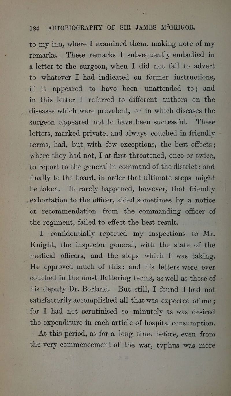to my inn, where I examined them, making note of my remarks.. These remarks I subsequently embodied in a letter to the surgeon, when I did not fail to advert to whatever I had indicated on former instructions, if it appeared to have been unattended to; and in this letter I referred to different authors on the diseases which were prevalent, or in which diseases the surgeon appeared not to have been successful. These letters, marked private, and always couched in friendly ~ terms, had, but with few exceptions, the best effects ; where they had not, I at first threatened, once or twice, to report to the general in command of the district; and finally to the board, in order that ultimate steps might be taken. It rarely happened, however, that friendly .exhortation to the officer, aided sometimes by a notice or recommendation from the commanding officer of the regiment, failed to effect the best result. I confidentially reported my inspections to Mr. Knight, the inspector general, with the state of the medical officers, and the steps which I was taking. He approved much of this; and his letters were ever couched in the most flattering terms, as well as those of his deputy Dr. Borland. But still, I found I had not satisfactorily accomplished all that was expected of me ; for I had not scrutinised so minutely as was desired the expenditure in each article of hospital consumption. _ At this period, as for a long time before, even from the very commencement of the war, typhus was more