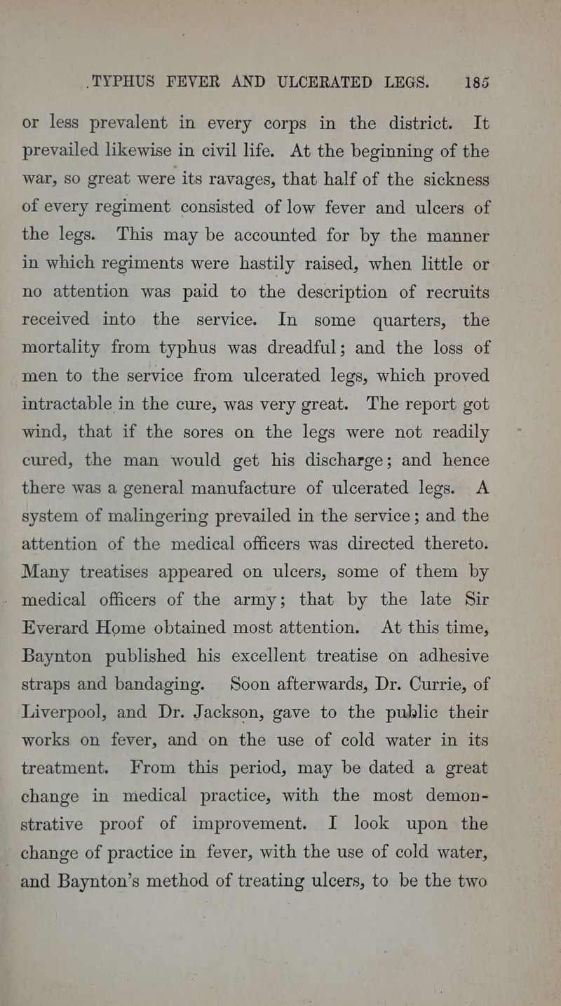 or less prevalent in every corps in the district. It prevailed likewise in civil life. At the beginning of the war, so great were its ravages, that half of the sickness of every regiment consisted of low fever and ulcers of the legs. This may be accounted for by the manner in which regiments were hastily raised, when little or no attention was paid to the description of recruits — received into the service. In some quarters, the mortality from typhus was dreadful; and the loss of men to the service from ulcerated legs, which proved intractable in the cure, was very great. The report got wind, that if the sores on the legs were not readily cured, the man would get his discharge; and hence there was a general manufacture of ulcerated legs. <A system of malingering prevailed in the service ; and the attention of the medical officers was directed thereto. Many treatises appeared on ulcers, some of them by - medical officers of the army; that by the late Sir Everard Home obtained most attention. At this time, Baynton published his excellent treatise on adhesive straps and bandaging. Soon afterwards, Dr. Currie, of Liverpool, and Dr. Jackson, gave to the public their works on fever, and on the use of cold water in its treatment. From this period, may be dated a great change in medical practice, with the most demon- strative proof of improvement. I look upon the _ change of practice in fever, with the use of cold water, and Baynton’s method of treating ulcers, to be the two