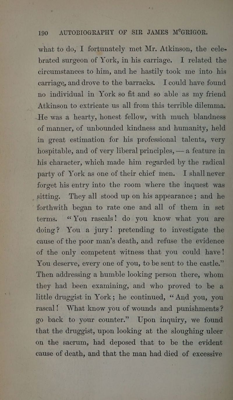 what to do, I fortunately met Mr. Atkinson, the cele- brated surgeon of York, in his carriage. I related the circumstances to him, and he hastily took me into his carriage, and drove to the barracks. I could have found no individual in York so fit and so able as my friend Atkinson to extricate us all from this terrible dilemma. .He was a hearty, honest fellow, with much blandness of manner, of unbounded kindness and humanity, held in great estimation for his professional talents, very hospitable, and of very liberal principles, — a feature in his character, which made him regarded by the radical party of York as one of their chief men. I shall never forget his entry into the room where the inquest was sitting. They all stood up on his appearance; and he forthwith began to rate one and all of them in set terms. “You rascals! do you know what you are doing ? You a jury! pretending to investigate the cause of the poor man’s death, and refuse the evidence of the only competent witness that you could have! - You deserve, every one of you, to be sent to the castle.” Then addressing a humble looking person there, whom they had been examining, and who proved to be a little druggist in York; he continued, “And you, you rascal! What know you of wounds and punishments ? go back to your counter.” Upon inquiry, we found that the druggist, upon looking at the sloughing ulcer on the sacrum, had deposed that to be the evident cause of death, and that the man had died of excessive
