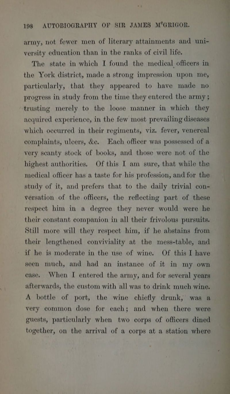 army, not fewer men of literary attainments and uni- versity education than in the ranks of civil life. The state in which I found the medical officers in the York district, made a strong impression upon me, particularly, that they appeared to have made no progress in study from the time they entered the army ; trusting merely to the loose manner in which they acquired experience, in the few most prevailing diseases which occurred in their regiments, viz, fever, venereal complaints, ulcers, &amp;e. Each officer was possessed of a very seanty stock of books, and those were not of the highest authorities. Of this [ am gure, that while the medical officer has a taste for his profession, and for the study of it, and prefers that to the daily trivial con- versation of the officers, the reflecting part of these respect him in a degree they never would were he their constant companion in all their frivolous pursuits. Still more will they respect him, if he abstains from their lengthened conviviality at the mess-table, and if he is moderate in the use of wine. Of this I have seen much, and had an instance of it in my own case. When I entered the army, and for several years afterwards, the custom with all was to drink much wine. A bottle of port, the wine chiefly drunk, was a very common dose for each; and when there were guests, particularly when two corps of officers dined together, on the arrival of a corps at a station where