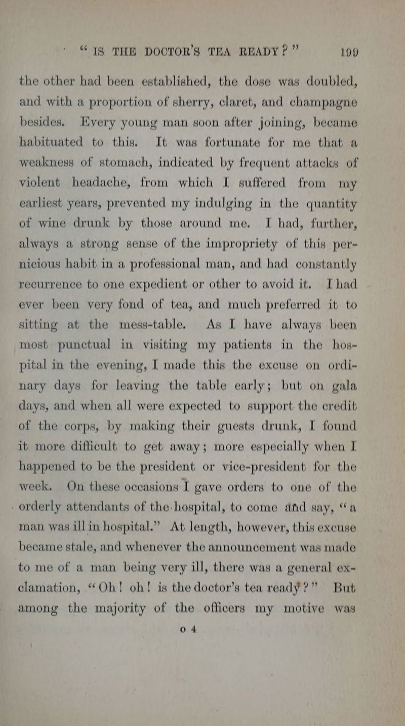 the other had been established, the dose was doubled, and with a proportion of sherry, claret, and champagne besides. Every young man soon after joining, became habituated to this. It was fortunate for me that a weakness of stomach, indicated by frequent attacks of violent headache, from which I suffered from my earliest years, prevented my indulging in the quantity of wine drunk by those around me. I had, further, always a strong sense of the impropriety of this per- nicious habit in a professional man, and had constantly recurrence to one expedient or other to avoid it. Thad ever been very fond of tea, and much preferred it to sitting at the mess-table. As [ have always been most punctual in visiting my patients in the hos- pital in the evening, I made this the excuse on ordi- nary days for leaving the table early; but on gala days, and when all were expected to support the eredit of the corps, by making their guests drunk, I found it more difficult to get away; more especially when I happened to be the president or vice-president for the week. On these occasions I gave orders to one of the orderly attendants of the-hospital, to come ad say, “a man was ill in hospital.” At length, however, this excuse became stale, and whenever the announcement was made to me of a man being very ill, there was a general ex- clamation, “Oh! oh! is the doctor’s tea ready?” But among the majority of the officers my motive was 04