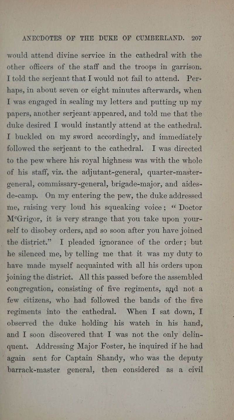 would attend divine service in the cathedral with the other officers of the staff and the troops in garrison. I told the serjeant that I would not fail to attend. Per- haps, in about seven or eight minutes afterwards, when I was engaged in sealing my letters and putting up my papers, another serjeant appeared, and told me that the — duke desired I would instantly attend at the cathedral. I buckled on my sword accordingly, and immediately followed the serjeant to the cathedral. I was directed to the pew where his royal highness was with the whole of his staff, viz. the adjutant-general, quarter-master- general, commissary-general, brigade-major, and aides- de-camp. On my entering the pew, the duke addressed me, raising very loud his squeaking voice; “ Doctor M°Grigor, it is very strange that you take upon your- self to disobey orders, and so soon after you have joined _ the district.” I pleaded ignorance of the order; but he silenced me, by telling me that it was my duty to have made myself acquainted with all his orders upon joining the district. All this passed before the assembled congregation, consisting of five regiments, and not a few citizens, who had followed the bands of the five regiments into the cathedral. When I sat down, I observed the duke holding his watch in his hand, and I soon discovered that I was not the only delin- quent. Addressing Major Foster, he inquired if he had again sent for Captain Shandy, who was the deputy barrack-master general, then considered as a civil