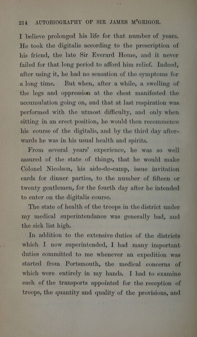 I believe prolonged his life for that number of years. THe took the digitalis according to the preseription of his friend, the late Sir Everard Home, and it never failed for that long period to afford him relief. Indeed, after using it, he had no sensation of the symptoms for along time. But when, after a while, a swelling of the legs and oppression at the chest manifested the accumulation going on, and that at last respiration was performed with the utmost difficulty, and only when sitting in an erect position, he would then reeommence his course of the digitalis, and by the third day after- wards he was in his usual health and spirits. From several years’ experience, he was so well assured of the state of things, that he would make Colonel Nicolson, his aide-de-camp, issue invitation ecards for dinner parties, to the number of fifteen or twenty gentlemen, for the fourth day after he intended to enter on the digitalis course. The state of health of the troops in the district: under my medical superintendance was generally bad, and the sick list high, In addition to the extensive duties of the distriets which I now superintended, I had many important duties committed to me whenever an expedition was started from Portsmouth, the medical concerns of which were entirely in my hands. I had to examine each of the transports appointed for the reception of troops, the quantity and quality of the provisions, and