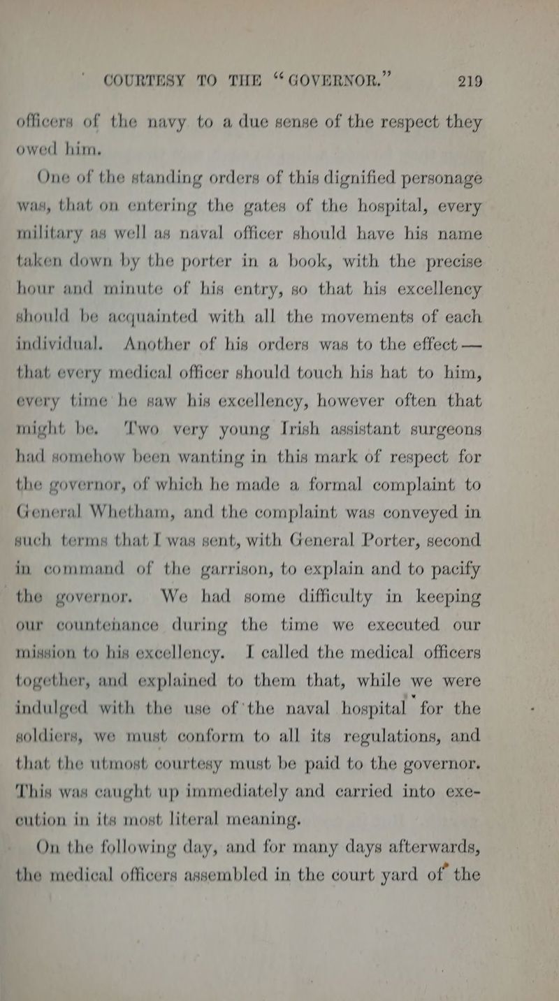 officers of the navy to a due sense of the respect they owed him. One of the standing orders of this dignified personage was, that on entering the gates of the hospital, every military as well as naval officer should have his name taken down by the porter in a book, with the precise hour and minute of his entry, so that his excellency should be acquainted with all the movements of each individual. Another of his orders was to the effect — that every medical officer should touch his hat to him, every time he saw his excellency, however often that might be. ‘Two very young Irish assistant surgeons had somehow been wanting in this mark of respect for the governor, of which he made a formal complaint to General Whetham, and the complaint was conveyed in such terms that [ was sent, with General Porter, second in command of the garrison, to explain and to pacify the governor. We had some difficulty in keeping our countehance during the time we executed our mission to his excellency. I called the medical officers together, and explained to them that, while we were indulged with the use of the naval hospital for the soldiers, we must conform to all its regulations, and that the utmost courtesy must be paid to the governor. This was caught up immediately and carried into exe- cution in its most literal meaning. On the following day, and for many days afterwards, the medical officers assembled in the court yard of” the