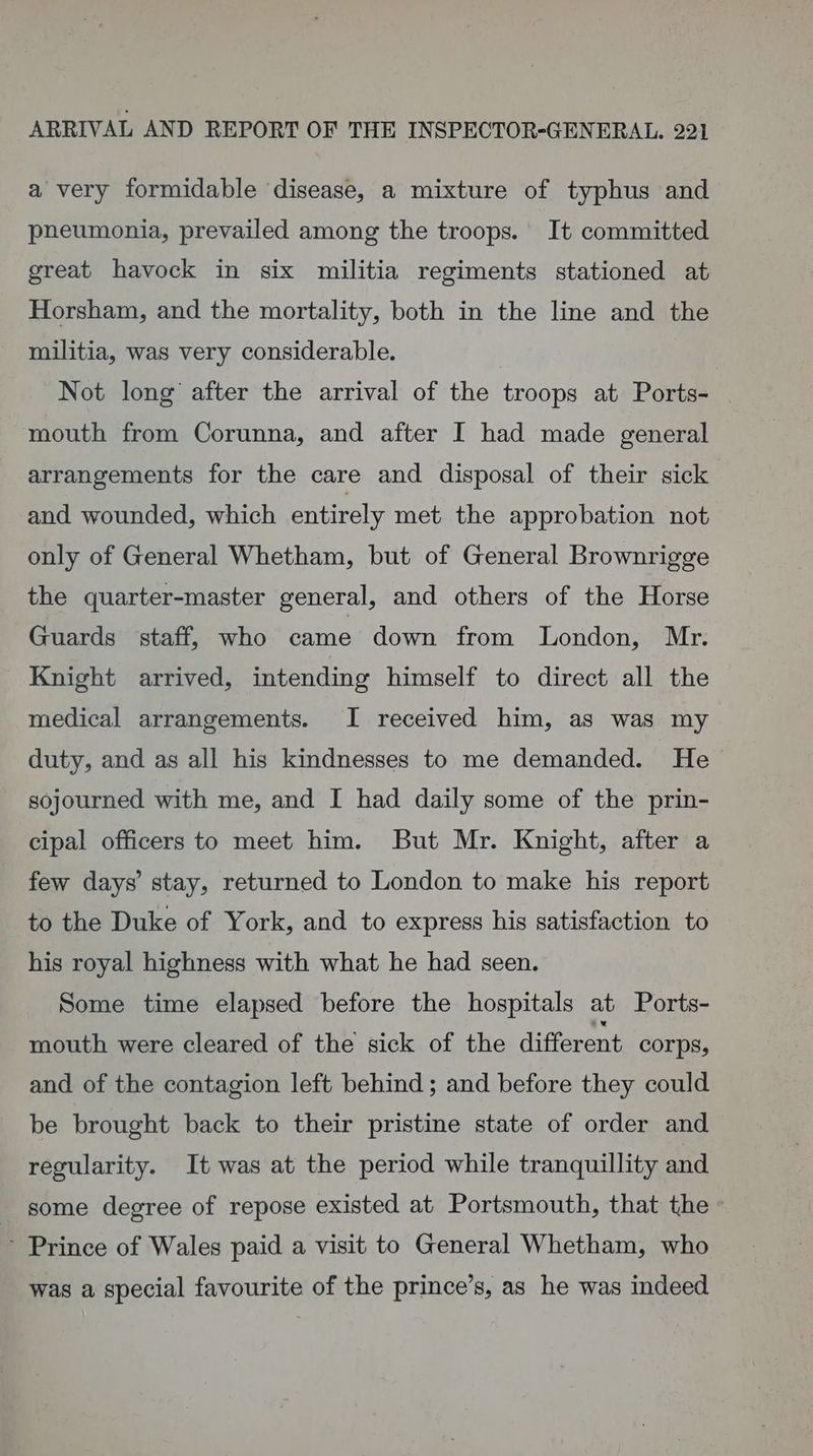 a very formidable disease, a mixture of typhus and pneumonia, prevailed among the troops. It committed great havock in six militia regiments stationed at Horsham, and the mortality, both in the line and the militia, was very considerable. | ; Not long after the arrival of the troops at Ports- | mouth from Corunna, and after I had made general arrangements for the care and disposal of their sick and wounded, which entirely met the approbation not only of General Whetham, but of General Brownrigge the quarter-master general, and others of the Horse Guards staff, who came down from London, Mr. Knight arrived, intending himself to direct all the medical arrangements. I received him, as was my duty, and as all his kindnesses to me demanded. He sojourned with me, and I had daily some of the prin- cipal officers to meet him. But Mr. Knight, after a few days’ stay, returned to London to make his report to the Duke of York, and to express his satisfaction to his royal highness with what he had seen. Some time elapsed before the hospitals at Ports- mouth were cleared of the sick of the different Corps, and of the contagion left behind; and before they could be brought back to their pristine state of order and regularity. It was at the period while tranquillity and some degree of repose existed at Portsmouth, that the « ~ Prince of Wales paid a visit to General Whetham, who was a special favourite of the prince’s, as he was indeed