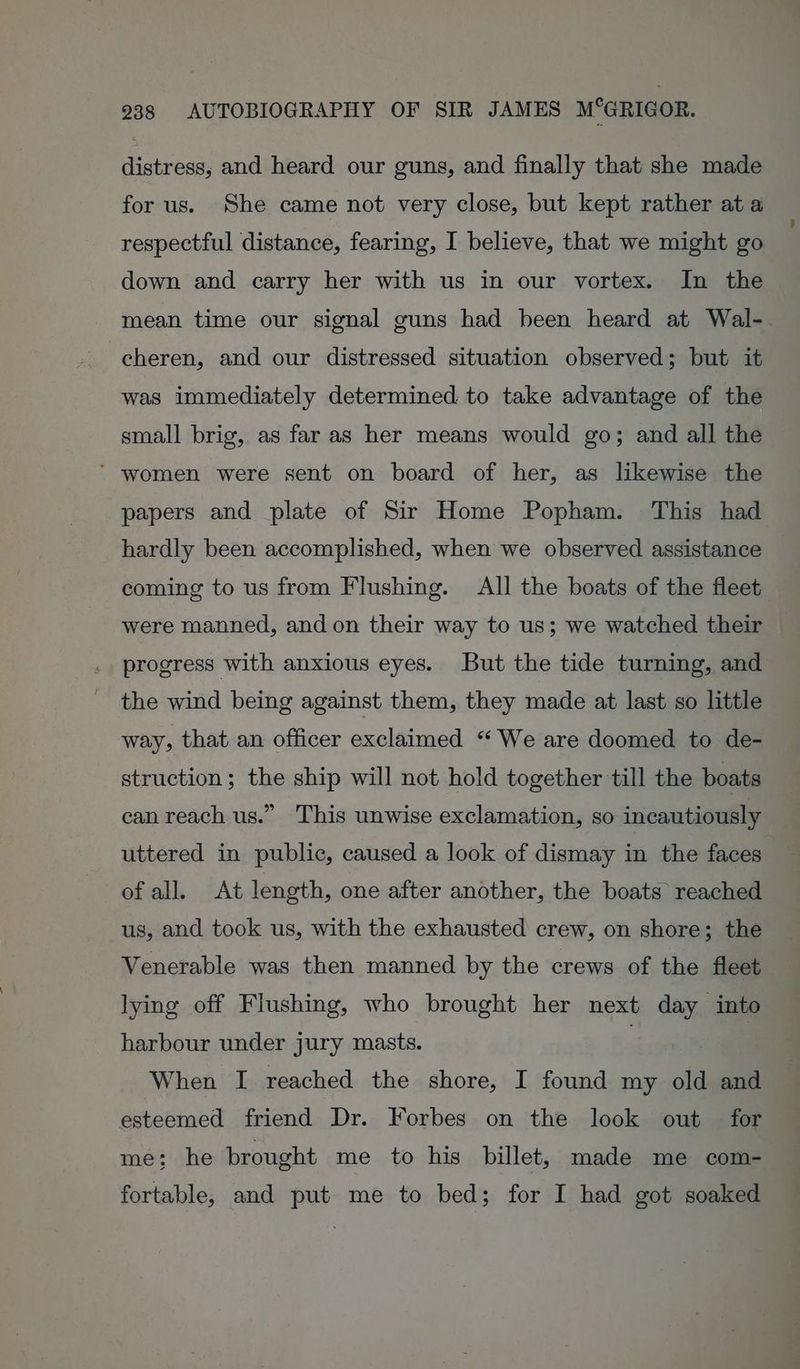 distress; and heard our guns, and finally that she made for us. She came not very close, but kept rather at a respectful distance, fearing, I believe, that we might go down and carry her with us in our vortex. In the mean time our signal guns had been heard at Wal-. cheren, and our distressed situation observed; but it was immediately determined to take advantage of the small brig, as far as her means would go; and all the ’ women were sent on board of her, as likewise the papers and plate of Sir Home Popham. This had hardly been accomplished, when we observed assistance coming to us from Flushing. All the boats of the fleet were manned, and on their way to us; we watched their progress with anxious eyes. But the tide turning, and the wind being against them, they made at last so little way, that an officer exclaimed “We are doomed to de- struction; the ship will not hold together till the boats can reach us.” This unwise exclamation, so incautiously uttered in public, caused a look of dismay in the faces of all. At length, one after another, the boats reached us, and took us, with the exhausted crew, on shore; the Venerable was then manned by the crews of the fleet lying off Flushing, who brought her next day into harbour under jury masts. | When I reached the shore, I found my old and esteemed friend Dr. Forbes on the look out for me; he brought me to his billet, made me com- fortable, and put me to bed; for I had got soaked