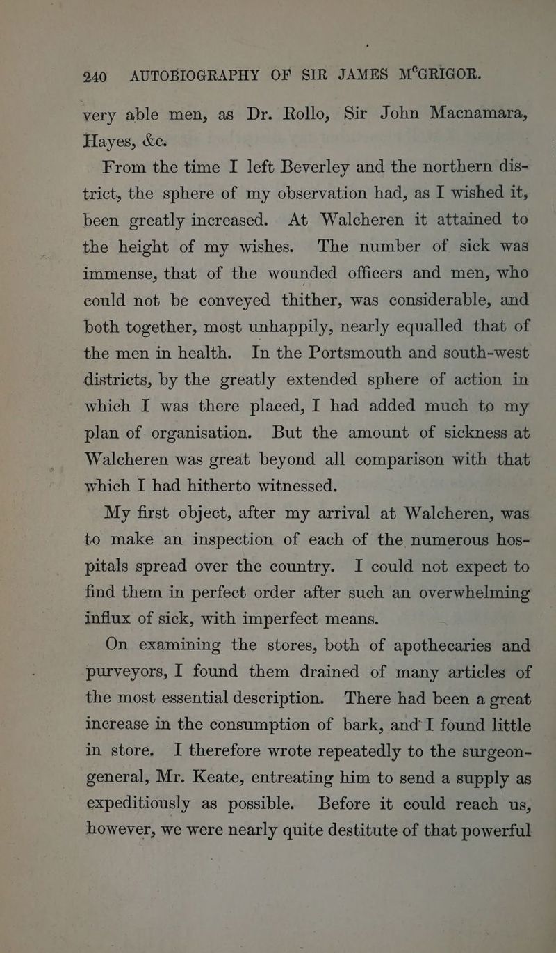 very able men, as Dr. Rollo, Sir John Macnamara, Hayes, &e. From the time I left Beverley and the northern dis- trict, the sphere of my observation had, as I wished it, been greatly increased. At Walcheren it attained to the height of my wishes. The number of sick was immense, that of the wounded officers and men, who could not be conveyed thither, was considerable, and both together, most unhappily, nearly equalled that of the men in health. In the Portsmouth and south-west districts, by the greatly extended sphere of action in which I was there placed, I had added much to my plan of organisation. But the amount of sickness at Walcheren was great beyond all comparison with that which I had hitherto witnessed. My first object, after my arrival at Walcheren, was to make an inspection of each of the numerous hos- pitals spread over the country. I could not expect to find them in perfect order after such an overwhelming influx of sick, with imperfect means. On examining the stores, both of apothecaries and purveyors, I found them drained of many articles of the most essential description. There had been a great increase in the consumption of bark, and’I found little in store. I therefore wrote repeatedly to the surgeon- general, Mr. Keate, entreating him to send a supply as expeditiously as possible. Before it could reach us, however, we were nearly quite destitute of that powerful