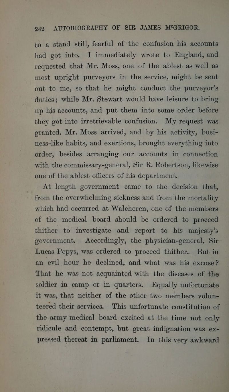 to a stand still, fearful of the confusion his accounts had got into. I immediately wrote to England, and requested that Mr. Moss, one of the ablest as well as most upright purveyors in the service, might be sent out to me, so that he might conduct the purveyor’s duties; while Mr. Stewart would have leisure to bring up his accounts, and put them into some order before they got into irretrievable confusion. My request was granted. Mr. Moss arrived, and by his activity, busi- ness-like habits, and exertions, brought everything into order, besides arranging our accounts in connection with the commissary-general, Sir R. Robertson, likewise one of the ablest officers of his department. At length government came to the decision that, from the overwhelming sickness and from the mortality which had occurred at Walcheren, one of the members of the medical board should be ordered to proceed thither to investigate and report to his. majesty’s government. Accordingly, the physician-general, Sir Lucas Pepys, was ordered to proceed thither.. But in an evil hour he declined, and what was his excuse? That he was not acquainted with the diseases of the soldier in camp or in quarters. Equally unfortunate it was, that neither of the other two menibers volun- teered their services. This unfortunate constitution of the army medical board excited at the time not only ridicule and contempt, but great indignation was ex- pressed thereat in parliament. In this very awkward