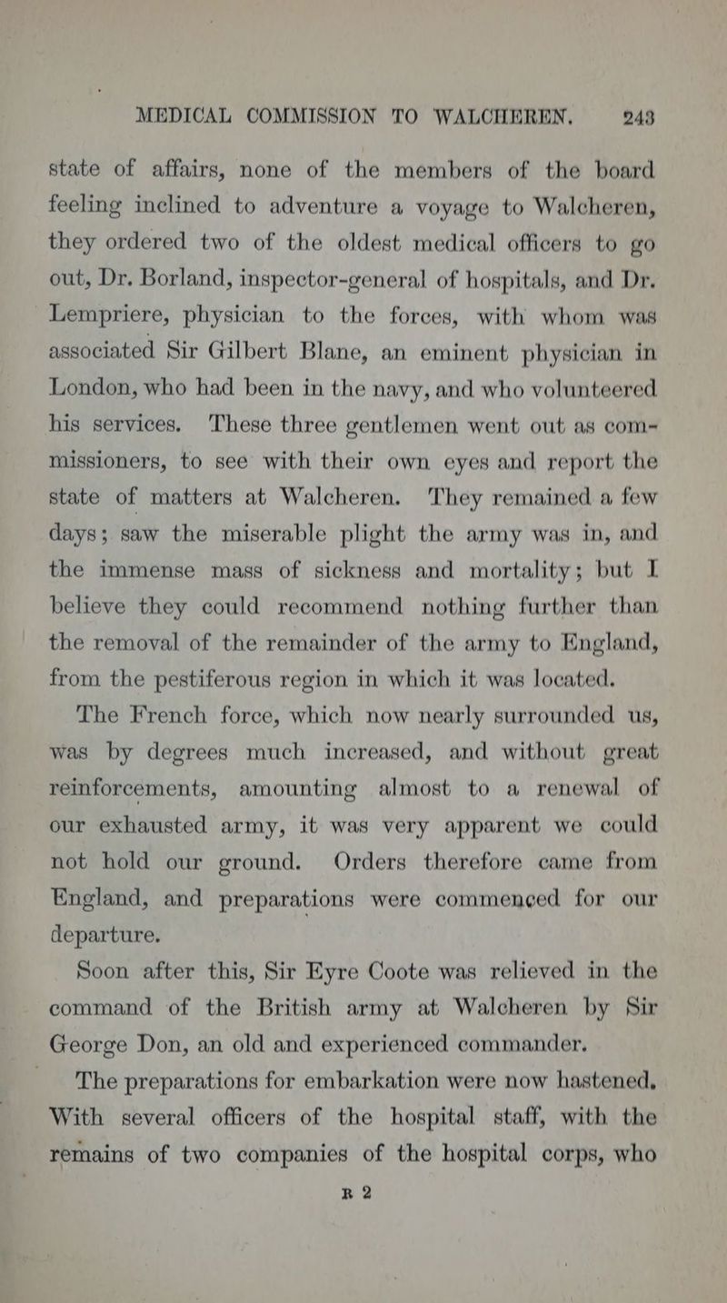 state of affairs, none of the members of the board feeling inclined to adventure a voyage to Walcheren, they ordered two of the oldest medical officers to go out, Dr. Borland, inspector-general of hospitals, and Dr. _Lempriere, physician to the forces, with whom was associated Sir Gilbert Blane, an eminent physician in London, who had been in the navy, and who volunteered his services. ‘These three gentlemen went out as com- missioners, to see with their own eyes and report the state of matters at Walcheren. They remained a few days; saw the miserable plight the army was in, and the immense mass of sickness and mortality; but I believe they could recommend nothing further than the removal of the remainder of the army to England, from the pestiferous region in which it was located. The French force, which now nearly surrounded us, was by degrees much increased, and without great reinforcements, amounting almost to a renewal of our exhausted army, it was very apparent we could not hold our ground. Orders therefore came from England, and preparations were commen¢ed for our departure. Soon after this, Sir Eyre Coote was relieved in the command of the British army at Walcheren by Sir George Don, an old and experienced commander. The preparations for embarkation were now hastened, With several officers of the hospital staff, with the remains of two companies of the hospital corps, who R 2