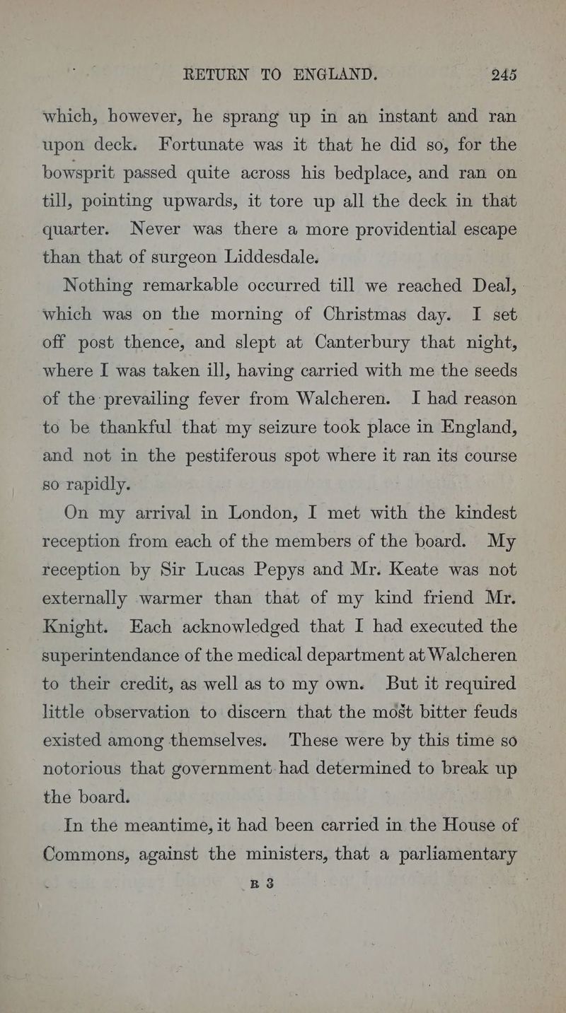 which, however, he sprang up in an instant and ran upon deck. Fortunate was it that he did so, for the bowsprit passed quite across his bedplace, and ran on till, pointing upwards, it tore up all the deck in that quarter. Never was there a more providential escape than that of surgeon Liddesdale. | Nothing remarkable occurred till we reached Deal, which was on the morning of Christmas day. I set off post thence, and slept at Canterbury that night, where I was taken ill, having carried with me the seeds of the prevailing fever from Walcheren. I had reason to be thankful that my seizure took place in England, and not in the pestiferous spot where it ran its course so rapidly. On my arrival in London, I met with the kindest reception from each of the members of the board. My reception by Sir Lucas Pepys and Mr. Keate was not externally warmer than that of my kind friend Mr. Knight. Each acknowledged that I had executed the superintendance of the medical department at Walcheren to their credit, as well as to my own. But it required little observation to discern that the most bitter feuds existed among themselves. These were by this time so notorious that government had determined to break up the board. 3 In the meantime, it had been carried in the House of Commons, against the ministers, that a parliamentary R 3