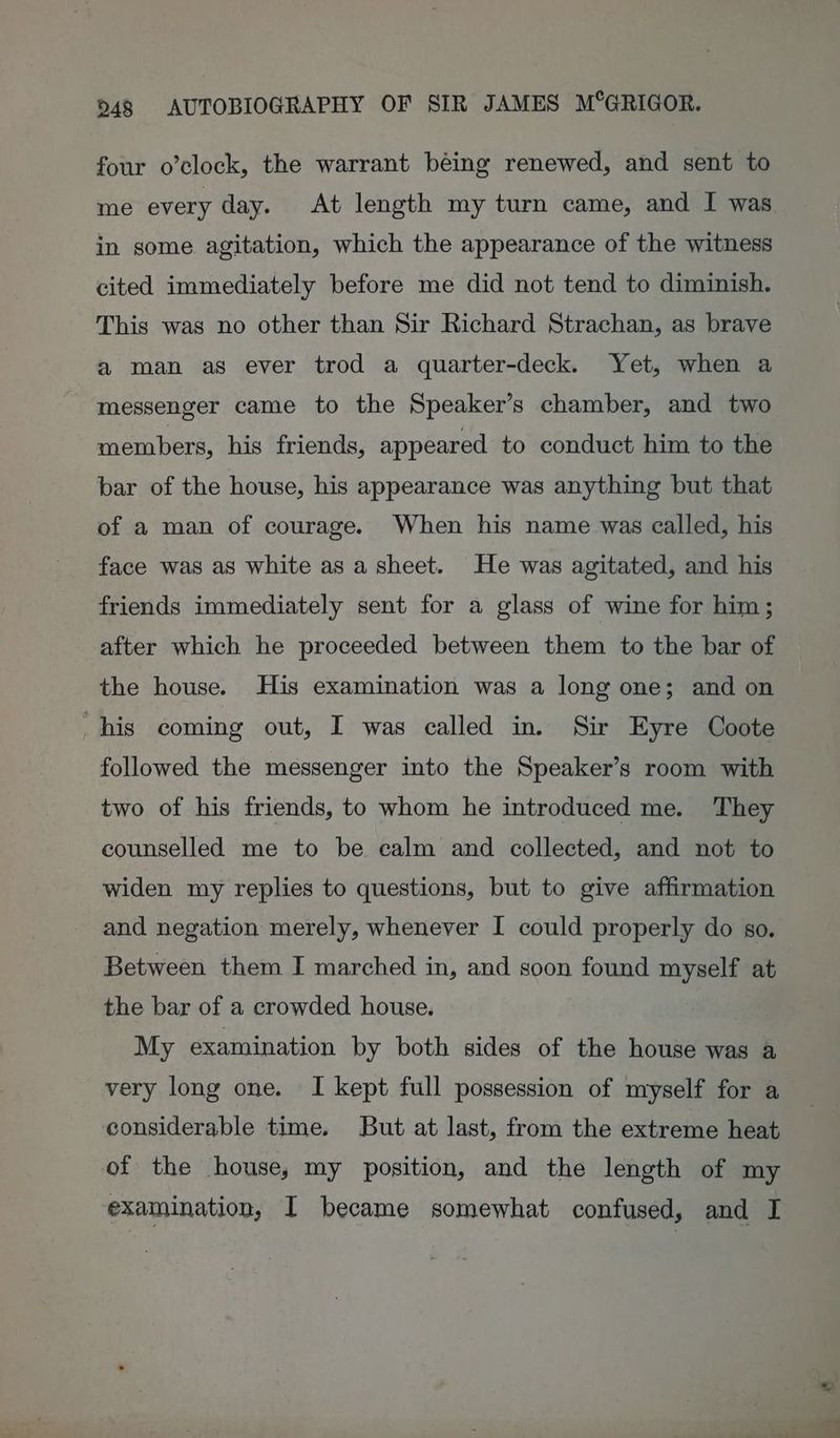 four o’clock, the warrant béing renewed, and sent to me every day. At length my turn came, and I was in some agitation, which the appearance of the witness cited immediately before me did not tend to diminish. This was no other than Sir Richard Strachan, as brave a man as ever trod a quarter-deck. Yet, when a messenger came to the Speaker’s chamber, and two members, his friends, appeared to conduct him to the bar of the house, his appearance was anything but that of a man of courage. When his name was called, his face was as white as a sheet. He was agitated, and his friends immediately sent for a glass of wine for him; after which he proceeded between them to the bar of the house. His examination was a long one; and on his coming out, I was called in. Sir Eyre Coote followed the messenger into the Speaker’s room with two of his friends, to whom he introduced me. They counselled me to be calm and collected, and not to widen my replies to questions, but to give affirmation and negation merely, whenever I could properly do so. Between them I marched in, and soon found myself at the bar of a crowded house. My examination by both sides of the house was a very long one. I kept full possession of myself for a considerable time. But at last, from the extreme heat of the house, my position, and the length of my examination, I became somewhat confused, and I