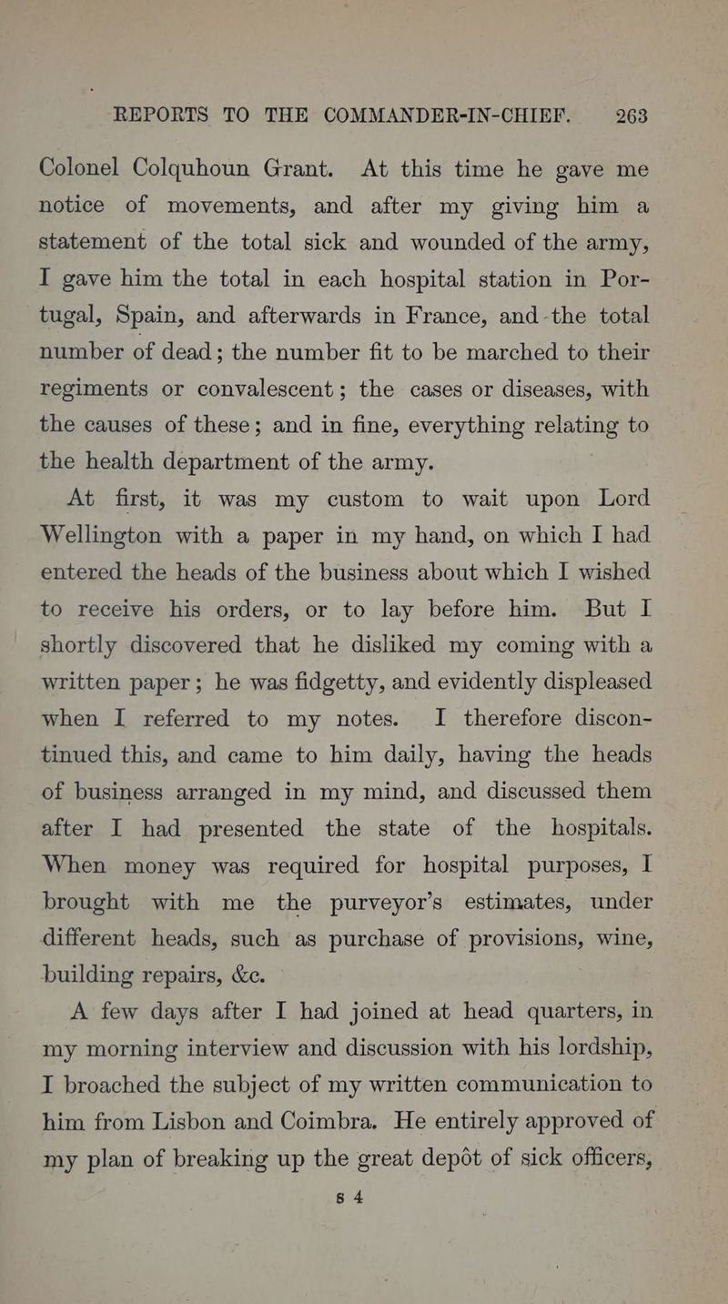 Colonel Colquhoun Grant. At this time he gave me notice of movements, and after my giving him a statement of the total sick and wounded of the army, I gave him the total in each hospital station in Por- tugal, Spain, and afterwards in France, and-the total number of dead; the number fit to be marched to their regiments or convalescent; the cases or diseases, with the causes of these; and in fine, everything relating to the health department of the army. At first, it was my custom to wait upon Lord Wellington with a paper in my hand, on which I had entered the heads of the business about which I wished to receive his orders, or to lay before him. But I shortly discovered that he disliked my coming with a written paper; he was fidgetty, and evidently displeased when I referred to my notes. I therefore discon- tinued this, and came to him daily, having the heads of business arranged in my mind, and discussed them after I had presented the state of the hospitals. When money was required for hospital purposes, I brought with me the purveyor’s estimates, under different heads, such as purchase of provisions, wine, building repairs, &amp;e. | A few days after I had joined at head quarters, in my morning interview and discussion with his lordship, I broached the subject of my written communication to him from Lisbon and Coimbra. He entirely approved of my plan of breaking up the great depot of sick officers, 8 4