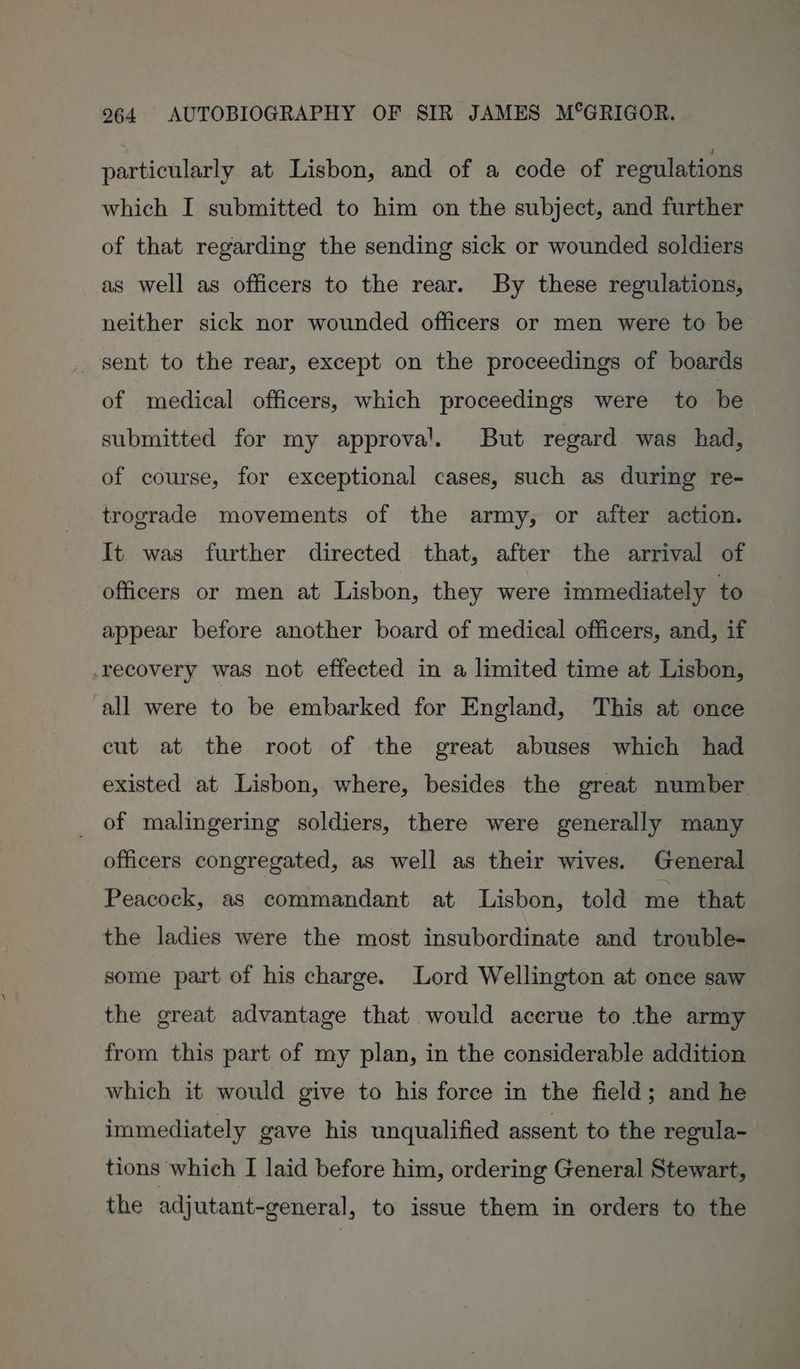 particularly at Lisbon, and of a code of regulations which I submitted to him on the subject, and further of that regarding the sending sick or wounded soldiers as well as officers to the rear. By these regulations, neither sick nor wounded officers or men were to be sent to the rear, except on the proceedings of boards of medical officers, which proceedings were to be submitted for my approval. But regard was had, of course, for exceptional cases, such as during re- trograde movements of the army, or after action. It was further directed that, after the arrival of officers or men at Lisbon, they were immediately to appear before another board of medical officers, and, if -recovery was not effected in a limited time at Lisbon, all were to be embarked for England, This at once cut at the root of the great abuses which had existed at Lisbon, where, besides the great number _ of malingering soldiers, there were generally many officers congregated, as well as their wives. General - Peacoek, as commandant at Lisbon, told me that the ladies were the most insubordinate and trouble- some part of his charge. Lord Wellington at once saw the great advantage that would accrue to the army from this part of my plan, in the considerable addition which it would give to his force in the field; and he immediately gave his unqualified assent to the regula- tions which I laid before him, ordering General Stewart, the adjutant-general, to issue them in orders to the