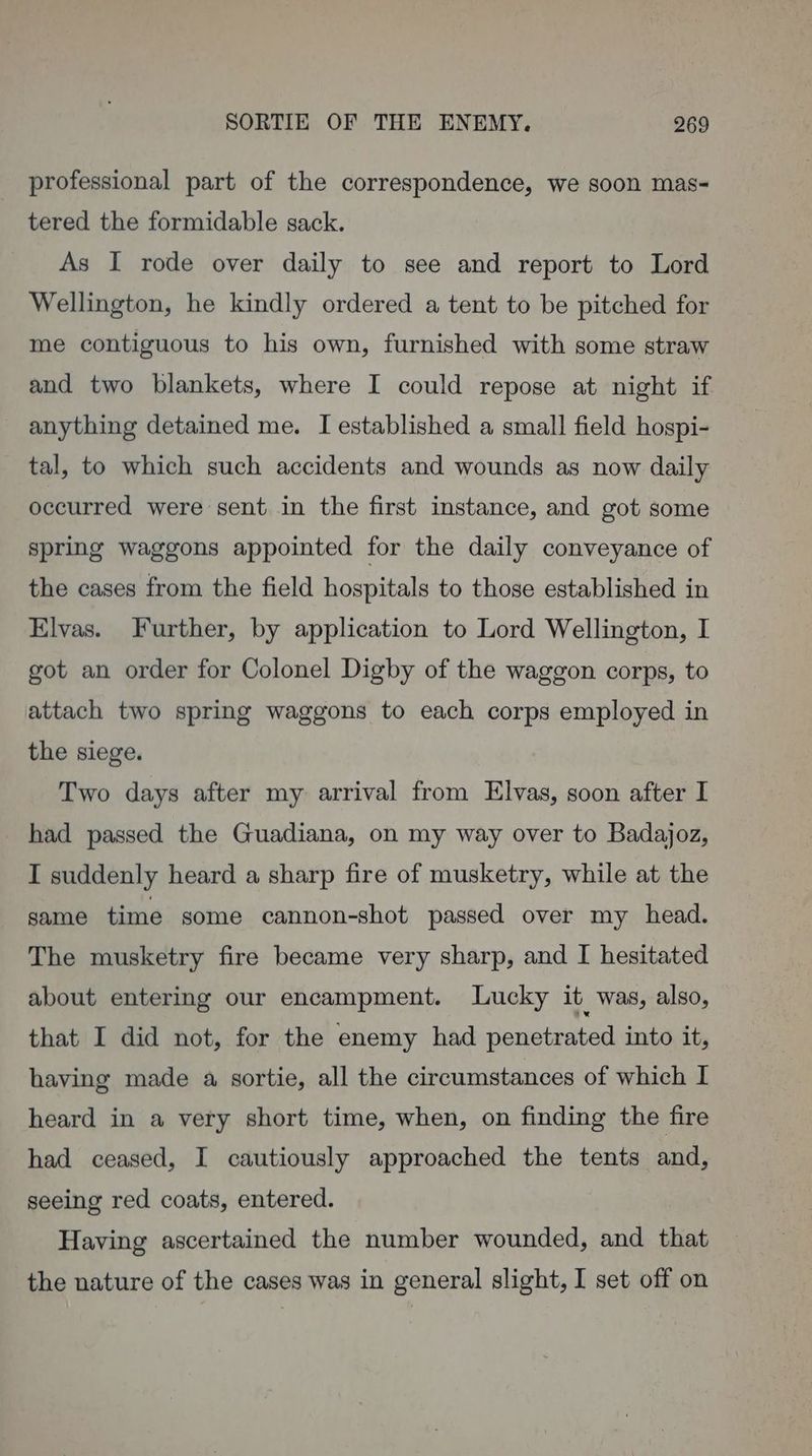 professional part of the correspondence, we soon mas- tered the formidable sack. As I rode over daily to see and report to Lord Wellington, he kindly ordered a tent to be pitched for me contiguous to his own, furnished with some straw and two blankets, where I could repose at night if anything detained me. I established a small field hospi- tal, to which such accidents and wounds as now daily occurred were sent in the first instance, and got some spring waggons appointed for the daily conveyance of the cases from the field hospitals to those established in Elvas. Further, by application to Lord Wellington, I got an order for Colonel Digby of the waggon corps, to attach two spring waggons to each corps employed in the siege. Two days after my arrival from Elvas, soon after I had passed the Guadiana, on my way over to Badajoz, I suddenly heard a sharp fire of musketry, while at the same time some cannon-shot passed over my head. The musketry fire became very sharp, and I hesitated about entering our encampment. Lucky it was, also, that I did not, for the enemy had penetrated into it, having made a sortie, all the circumstances of which I heard in a very short time, when, on finding the fire had ceased, I cautiously approached the tents and, seeing red coats, entered. Having ascertained the number wounded, and that the nature of the cases was in general slight, I set off on