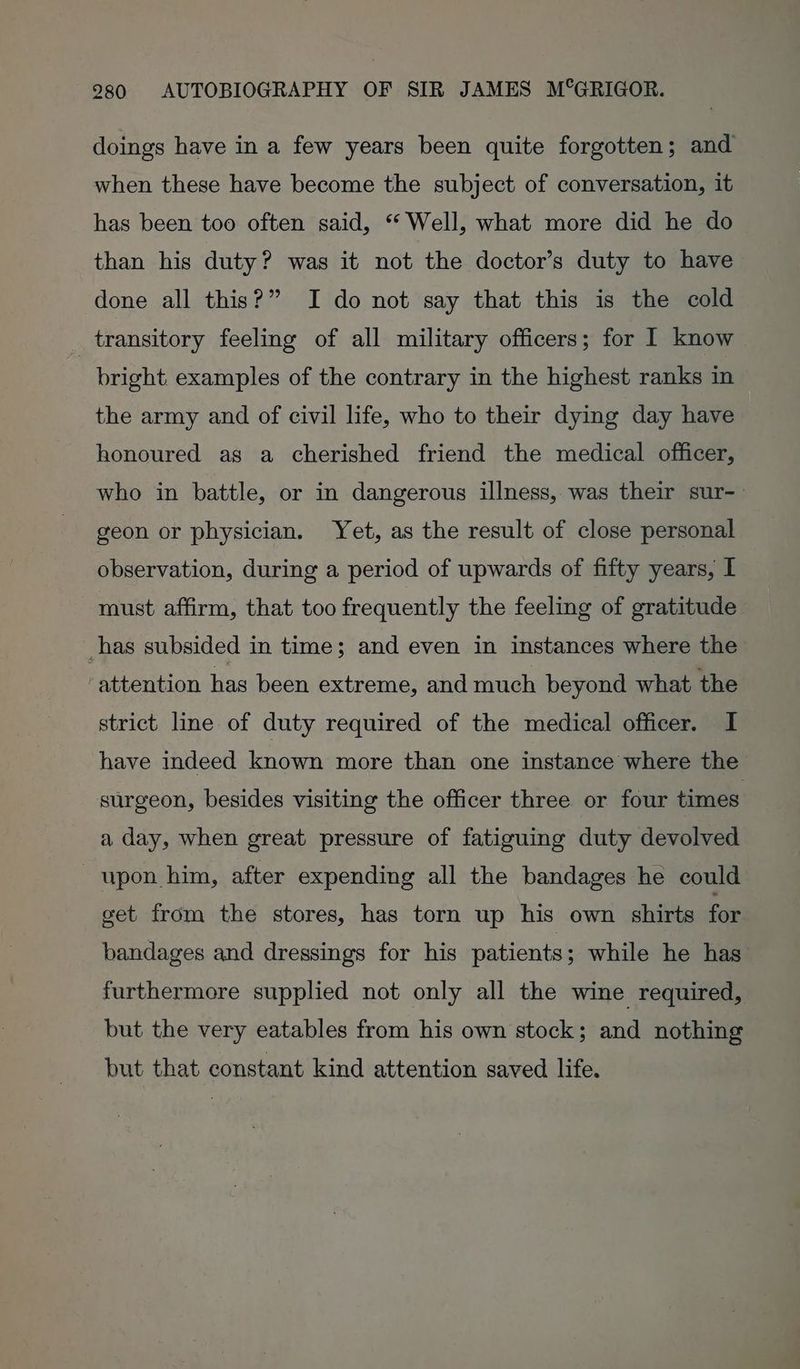 doings have in a few years been quite forgotten; and when these have become the subject of conversation, it has been too often said, “ Well, what more did he do than his duty? was it not the doctor’s duty to have done all this?” I do not say that this is the cold transitory feeling of all military officers; for I know bright. examples of the contrary in the highest ranks in the army and of civil life, who to their dying day have honoured as a cherished friend the medical officer, who in battle, or in dangerous illness, was their sur- geon or physician. Yet, as the result of close personal observation, during a period of upwards of fifty years, I must affirm, that too frequently the feeling of gratitude has subsided in time; and even in instances where the ‘attention has been extreme, and much beyond what the strict line of duty required of the medical officer. I have indeed known more than one instance where the surgeon, besides visiting the officer three or four times a day, when great pressure of fatiguing duty devolved upon him, after expending all the bandages he could get from the stores, has torn up his own shirts for bandages and dressings for his patients; while he has furthermore supplied not only all the wine required, but the very eatables from his own stock; and nothing but that constant kind attention saved life.