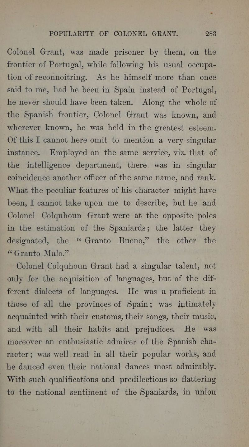 Colonel Grant, was made prisoner by them, on the frontier of Portugal, while following his usual occupa- tion of reconnoitring. As he himself more than once said to me, had he been in Spain instead of Portugal, he never should have been taken. Along the whole of the Spanish frontier, Colonel Grant was known, and - wherever known, he was held in the greatest esteem. Of this I cannot here omit to mention a very singular instance. Employed on the same service, viz. that of the intelligence department, there was in singular coincidence another officer of the same name, and rank. What the peculiar features of his character might have been, I cannot take upon me to describe, but he and Colonel Colquhoun Grant were at the opposite poles in the estimation of the Spaniards; the latter they designated, the “ Granto Bueno,” the other the * Granto Malo.” Colonel Colquhoun Grant had a singular talent, not only for the acquisition of languages, but of the dif- ferent dialects of languages. He was a proficient in those of all the provinces of Spain; was intimately acquainted with their customs, their songs, their music, and with all their habits and prejudices. He was moreover an enthusiastic admirer of the Spanish cha- racter; was well read in all their popular works, and he danced even their national dances most admirably. - With such qualifications and predilections so flattering to the national sentiment of the Spaniards, in union