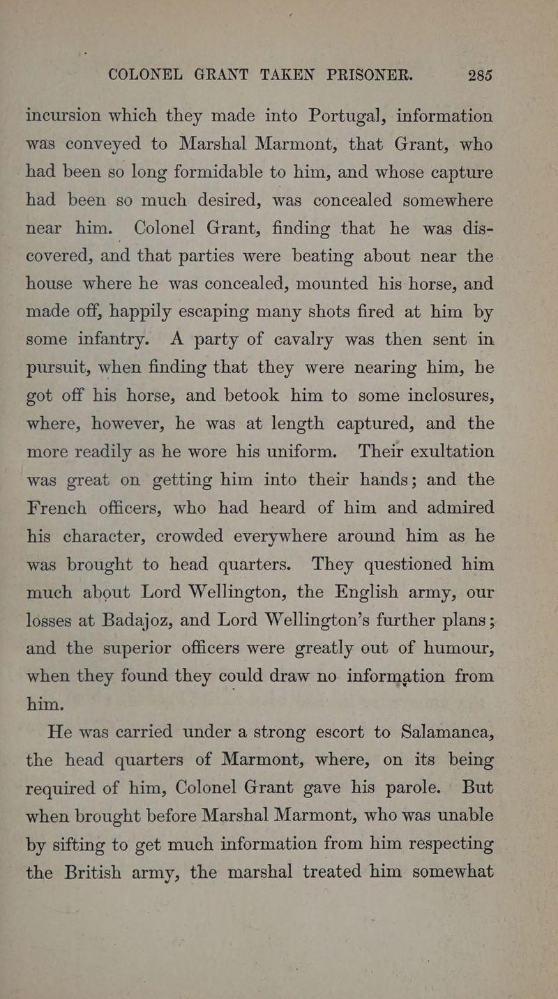 incursion which they made into Portugal, information was conveyed to Marshal Marmont, that Grant, who had been so long formidable to him, and whose capture had been so much desired, was concealed somewhere near him. Colonel Grant, finding that he was dis- covered, and that parties were beating about near the. house where he was concealed, mounted his horse, and made off, happily escaping many shots fired at him by some infantry. <A party of cavalry was then sent in pursuit, when finding that they were nearing him, he got off his horse, and betook him to some inclosures, where, however, he was at length captured, and the more readily as he wore his uniform. Their exultation was great on getting him into their hands; and the French officers, who had heard of him and admired his character, crowded everywhere around him as he was brought to head quarters. They questioned him much about Lord Wellington, the English army, our losses at Badajoz, and Lord Wellington’s further plans; and the superior officers were greatly out of humour, when they found they could draw no information from him. ) He was carried under a strong escort to Salamanca, the head quarters of Marmont, where, on its being required of him, Colonel Grant gave his parole. But when brought before Marshal Marmont, who was unable by sifting to get much information from him respecting — the British army, the marshal treated him somewhat