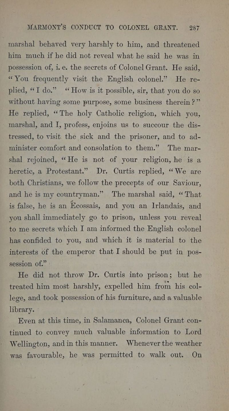 marshal behaved very harshly to him, and threatened him much if he did not reveal what he said he was in possession of, i.e. the secrets of Colonel Grant. He said, “You frequently visit the English colonel.” He re- plied, I do.” How is it possible, sir, that you do so without having some purpose, some business therein ? ; He replied, “The holy Catholic religion, which you, marshal, and I, profess, enjoins us to succour the dis- tressed, to visit: the sick and the prisoner, and to ad- minister comfort and consolation to them.” The mar- shal rejoined, “He is not of your religion, he is a heretic, a Protestant.” Dr. Curtis replied, “ We are both Christians, we follow the precepts of our Saviour, and he is my countryman.” The marshal said, “That is false, he is an Ecossais, and you an Irlandais, and you shall immediately go to prison, unless you reveal to me secrets which I am informed the English colonel has confided to you, and which it is material to the interests of the emperor that I should be put in pos- session of.” | He did not throw Dr. Curtis into prison; but he treated him most harshly, expelled him from his col- lege, and took possession of his furniture, and a valuable library. Even at this time, in Salamanca, Colonel Grant con- tinued to convey much valuable information to Lord Wellington, andin this manner. Whenever the weather was favourable, he was permitted to walk out. On
