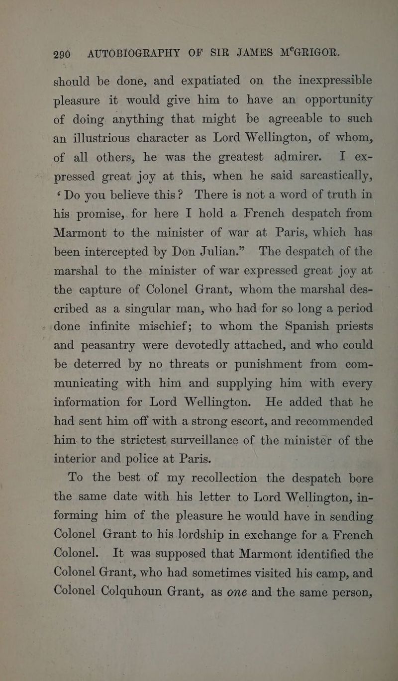 should be done, and expatiated on the inexpressible pleasure it would give him to have an opportunity of doing anything that might be agreeable to such an illustrious character as Lord Wellington, of whom, of all others, he was the greatest admirer. I ex- pressed great joy at this, when he said sarcastically, ‘Do you believe this? There is not a word of truth in his promise, for here I hold a French despatch from Marmont to the minister of war at Paris, which has been intercepted by Don Julian.” The despatch of the marshal to the minister of war expressed great joy at . the capture of Colonel Grant, whom the marshal des- cribed as a singular man, who had for so long a period - done infinite mischief; to whom the Spanish priests and peasantry were devotedly attached, and who could be deterred by no threats or punishment from com- municating with him and supplying him with every information for Lord Wellington. He added that he had sent him off with a strong escort, and recommended him. to the strictest surveillance of the minister of the interior and police at Paris. To the best of my recollection the despatch bore the same date with his letter to Lord Wellington, in- forming him of the pleasure he would have in sending Colonel Grant to his lordship in exchange for a French Colonel. It was supposed that Marmont identified the Colonel Grant, who had sometimes visited his camp, and Colonel Colquhoun Grant, as one and the same person,