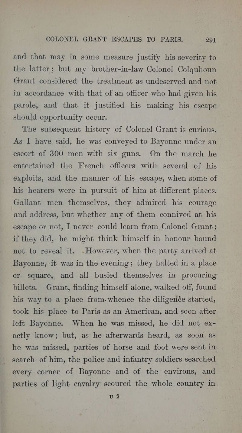 and that may in some measure justify his severity to the latter; but my brother-in-law Colonel Colquhoun Grant considered the treatment as undeserved and not in accordance with that of an officer who had given his parole, and that it justified his making his escape should opportunity occur. | The subsequent history of Colonel Grant is curious. As I have said, he was conveyed to Bayonne under an escort of 300 men with six guns. On the march he entertained the French officers with several of his exploits, and the manner of his escape, when some of his hearers were in pursuit of him at different places. Gallant men themselves, they admired his courage and address, but whether any of them connived at his escape or not, I never could learn from Colonel Grant; if they did, he might think himself in honour bound not to reveal it. -However, when the party arrived at Bayonne, ‘it was in the evening; they halted in a place or square, and all busied themselves in procuring billets. Grant, finding himself alone, walked off, found his way to a place from.whence the diligenée started, took his place to Paris as an American, and soon after left Bayonne. When he was missed, he did not ex- actly know; but, as he afterwards heard, as soon as he was missed, parties of horse and foot were sent in. search of him, the police and infantry soldiers searched every corner of Bayonne and of the environs, and parties of light cavalry scoured the whole country in. U 2