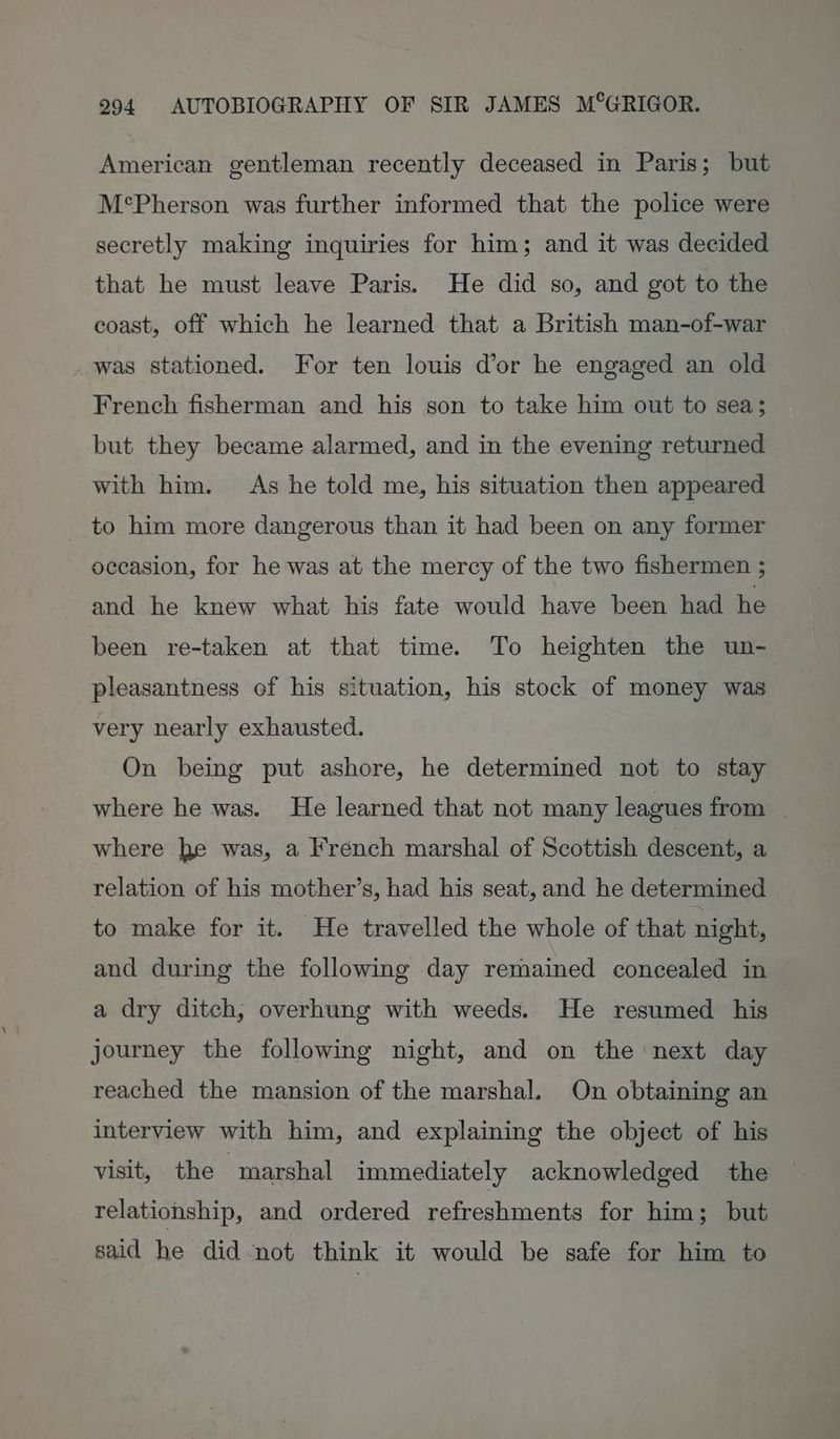 American gentleman recently deceased in Paris; but M°Pherson was further informed that the police were secretly making inquiries for him; and it was decided that he must leave Paris. He did so, and got to the coast, off which he learned that a British man-of-war was stationed. For ten louis dor he engaged an old French fisherman and his son to take him out to sea; but they became alarmed, and in the evening returned with him. As he told me, his situation then appeared _ to him more dangerous than it had been on any former occasion, for he was at the mercy of the two fishermen ; and he knew what his fate would have been had he been re-taken at that time. To heighten the un- pleasantness of his situation, his stock of money was very nearly exhausted. On being put ashore, he determined not to stay where he was. He learned that not many leagues from | where he was, a French marshal of Scottish descent, a relation of his mother’s, had his seat, and he determined to make for it. He travelled the whole of that night, and during the following day remained concealed in a dry ditch, overhung with weeds. He resumed his journey the following night, and on the next day reached the mansion of the marshal. On obtaining an interview with him, and explaining the object of his visit, the marshal immediately acknowledged the relationship, and ordered refreshments for him; but said he did not think it would be safe for him to