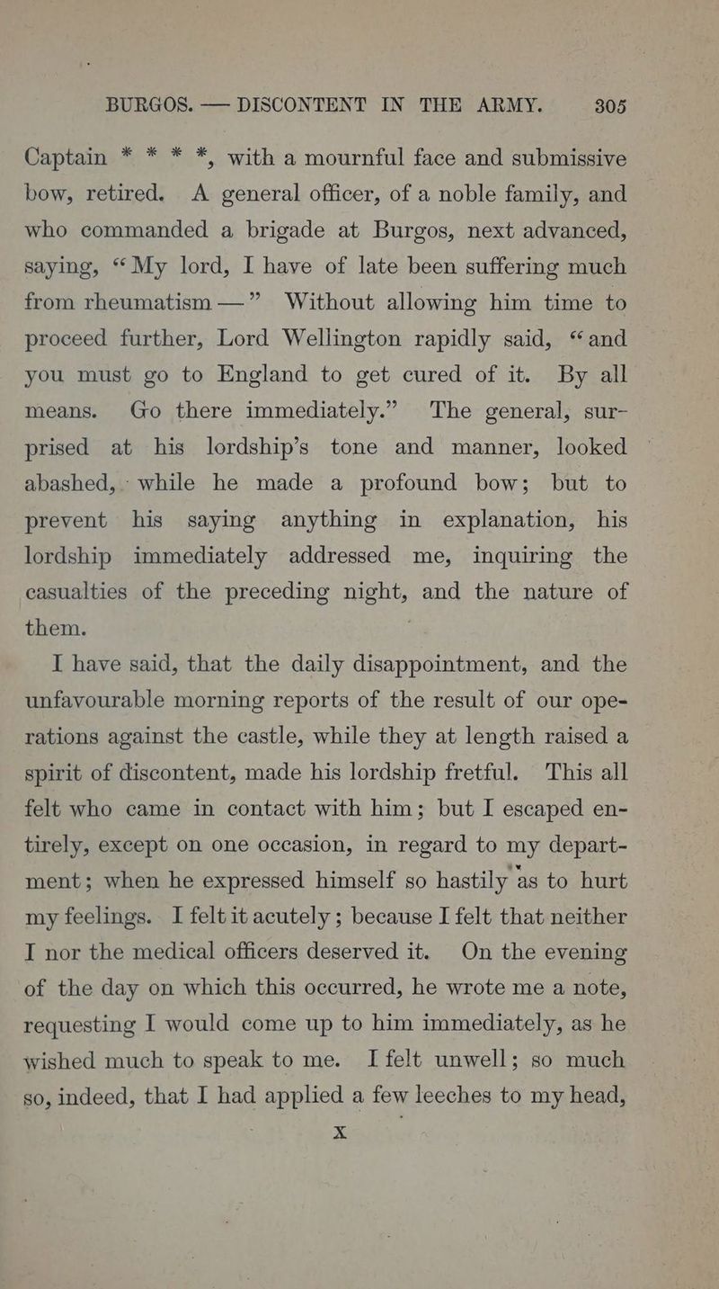 Captain * * * *, with a mournful face and submissive bow, retired. A general officer, of a noble family, and who commanded a brigade at Burgos, next advanced, saying, * My lord, I have of late been suffering much from rheumatism — ”’ Without allowing him time to proceed further, Lord Wellington rapidly said, “and you must go to England to get cured of it. By all means. Go there immediately.” The general, sur- prised at his lordship’s tone and manner, looked abashed, while he made a profound bow; but to prevent his saying anything in explanation, his lordship immediately addressed me, inquiring the casualties of the preceding night, and the nature of them. | I have said, that the daily disappointment, and the unfavourable morning reports of the result of our ope- rations against the castle, while they at length raised a spirit of discontent, made his lordship fretful. This all felt who came in contact with him; but I escaped en- tirely, except on one occasion, in regard to my depart- ment; when he expressed himself so hastily as to hurt my feelings. I felt it acutely ; because I felt that neither I nor the medical officers deserved it. On the evening of the day on which this occurred, he wrote me a note, requesting I would come up to him immediately, as he wished much to speak to me. I felt unwell; so much so, indeed, that I had applied a few leeches to my head, x