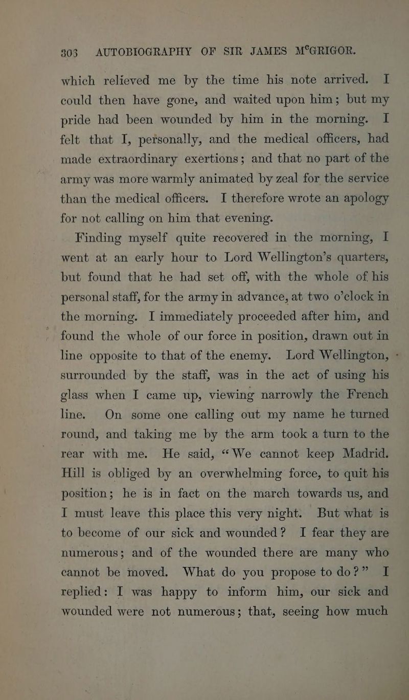 which relieved me by the time his note arrived. I could then have gone, and waited upon him; but my pride had been wounded by him in the morning. I felt that I, personally, and the medical officers, had made extraordinary exertions; and that no part of the army was more warmly animated by zeal for the service than the medical officers. I therefore wrote an apology for not calling on him that evening. Finding myself quite recovered in the morning, I went at an early hour to Lord Wellington’s quarters, but found that he had set off, with the whole of his personal staff, for the army in advance, at two o’clock in the morning. I immediately proceeded after him, and found the whole of our force in position, drawn out in line opposite to that of the enemy. Lord Wellington, - surrounded by the staff, was in the act of using his glass when I came up, viewing narrowly the French line. On some one calling out my name he turned round, and taking me by the arm took a turn to the rear with me. He said, “We cannot keep Madrid. Hill is obliged by an overwhelming force, to quit his position; he is in fact on the march towards us, and I must leave this place this very night. But what is to become of our sick and wounded? I fear they are numerous; and of the wounded there are many who cannot be moved. What do you propose todo?” I replied: I was happy to inform him, our sick and wounded were not numerous; that, seeing how much